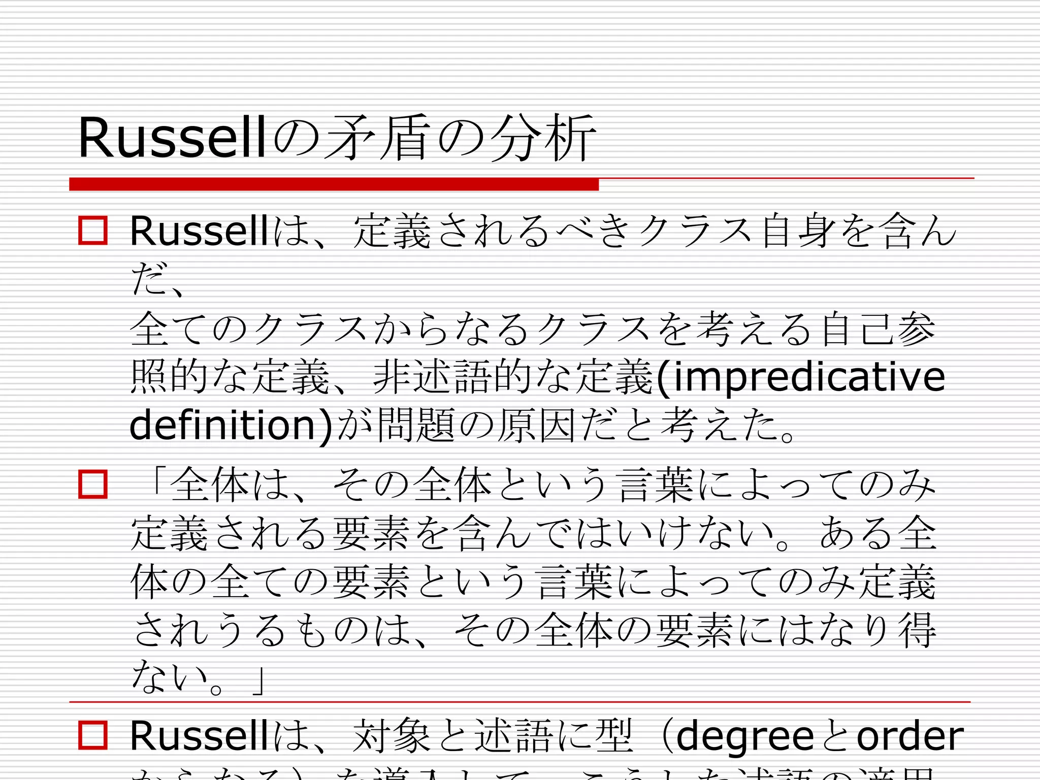 Russellの矛盾の分析
 Russellは、定義されるべきクラス自身を含ん
だ、
全てのクラスからなるクラスを考える自己参
照的な定義、非述語的な定義(impredicative
definition)が問題の原因だと考えた。
 「全体は、その全体という言葉によってのみ
定義される要素を含んではいけない。ある全
体の全ての要素という言葉によってのみ定義
されうるものは、その全体の要素にはなり得
ない。」
 Russellは、対象と述語に型（degreeとorder

 