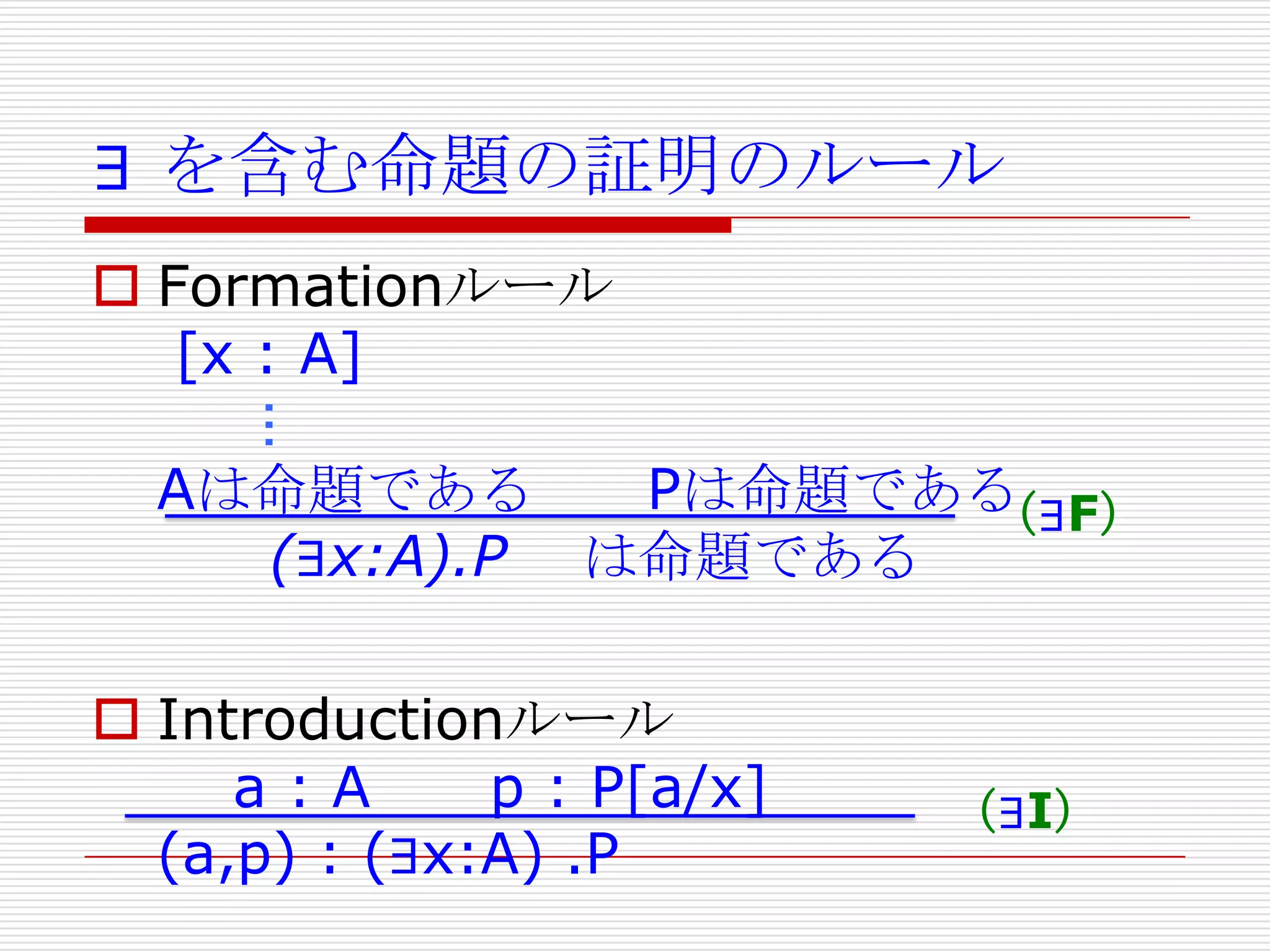 ∃ を含む命題の証明のルール
 Formationルール
[x : A]

…
Aは命題である
Pは命題である
（∃F）
(∃x:A).P は命題である
 Introductionルール
a:A
p : P[a/x]
(a,p) : (∃x:A) .P

（∃I）

 