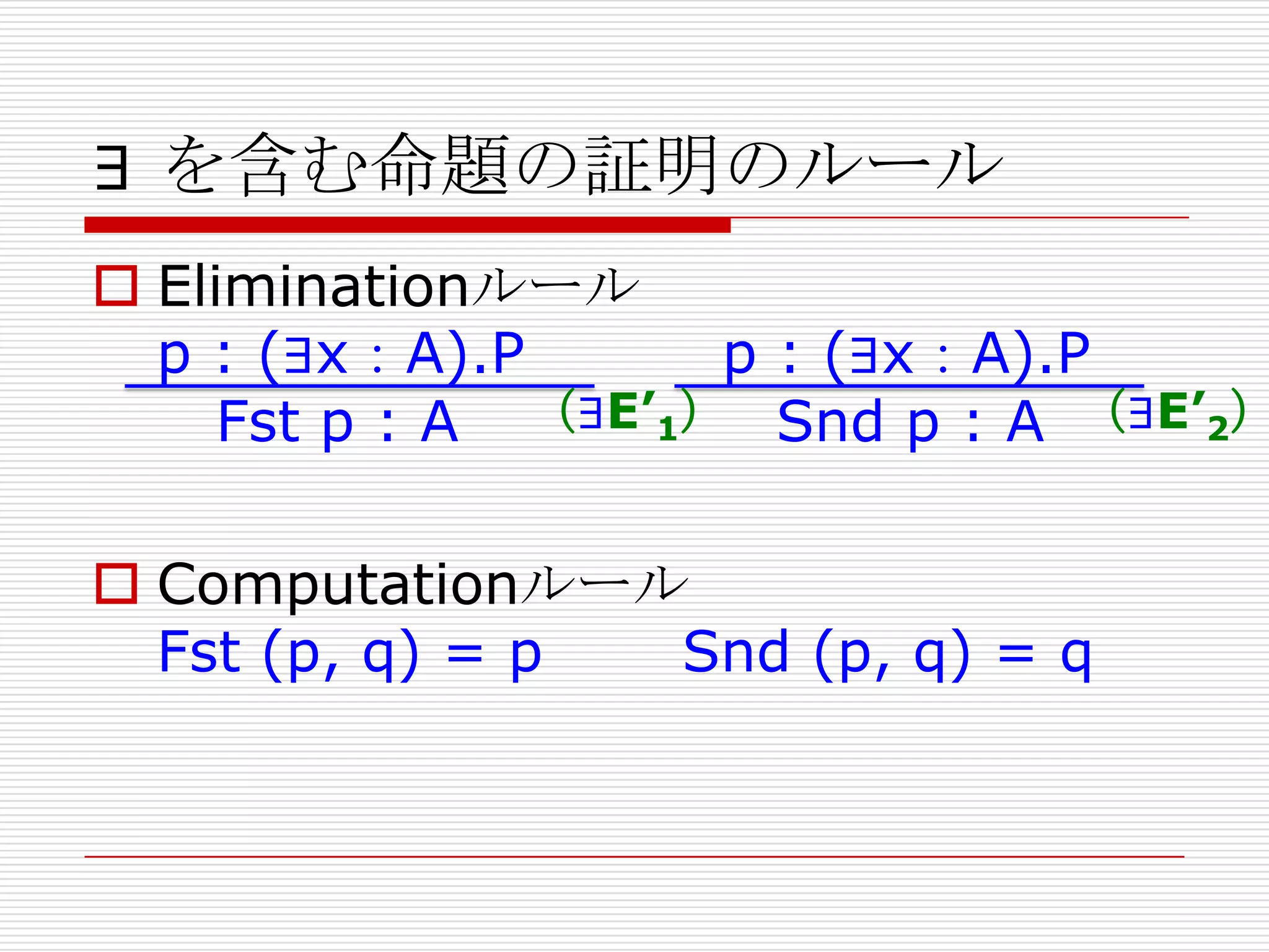 ∃ を含む命題の証明のルール

 Eliminationルール
p : (∃x：A).P
p : (∃x：A).P
Fst p : A （∃E’1） Snd p : A （∃E’2）
 Computationルール
Fst (p, q) = p
Snd (p, q) = q

 