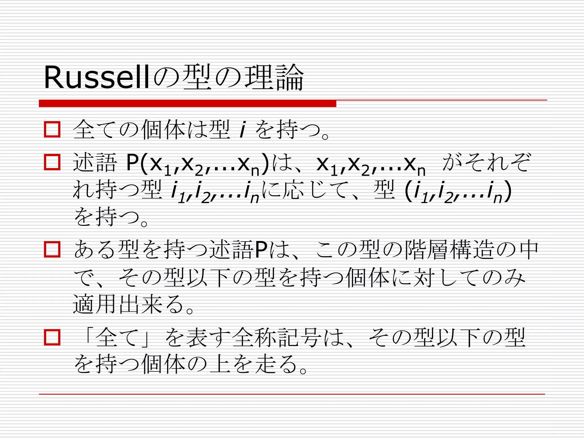 Russellの型の理論
 全ての個体は型 i を持つ。
 述語 P(x1,x2,...xn)は、x1,x2,...xn がそれぞ
れ持つ型 i1,i2,...inに応じて、型 (i1,i2,...in)
を持つ。
 ある型を持つ述語Pは、この型の階層構造の中
で、その型以下の型を持つ個体に対してのみ
適用出来る。
 「全て」を表す全称記号は、その型以下の型
を持つ個体の上を走る。

 