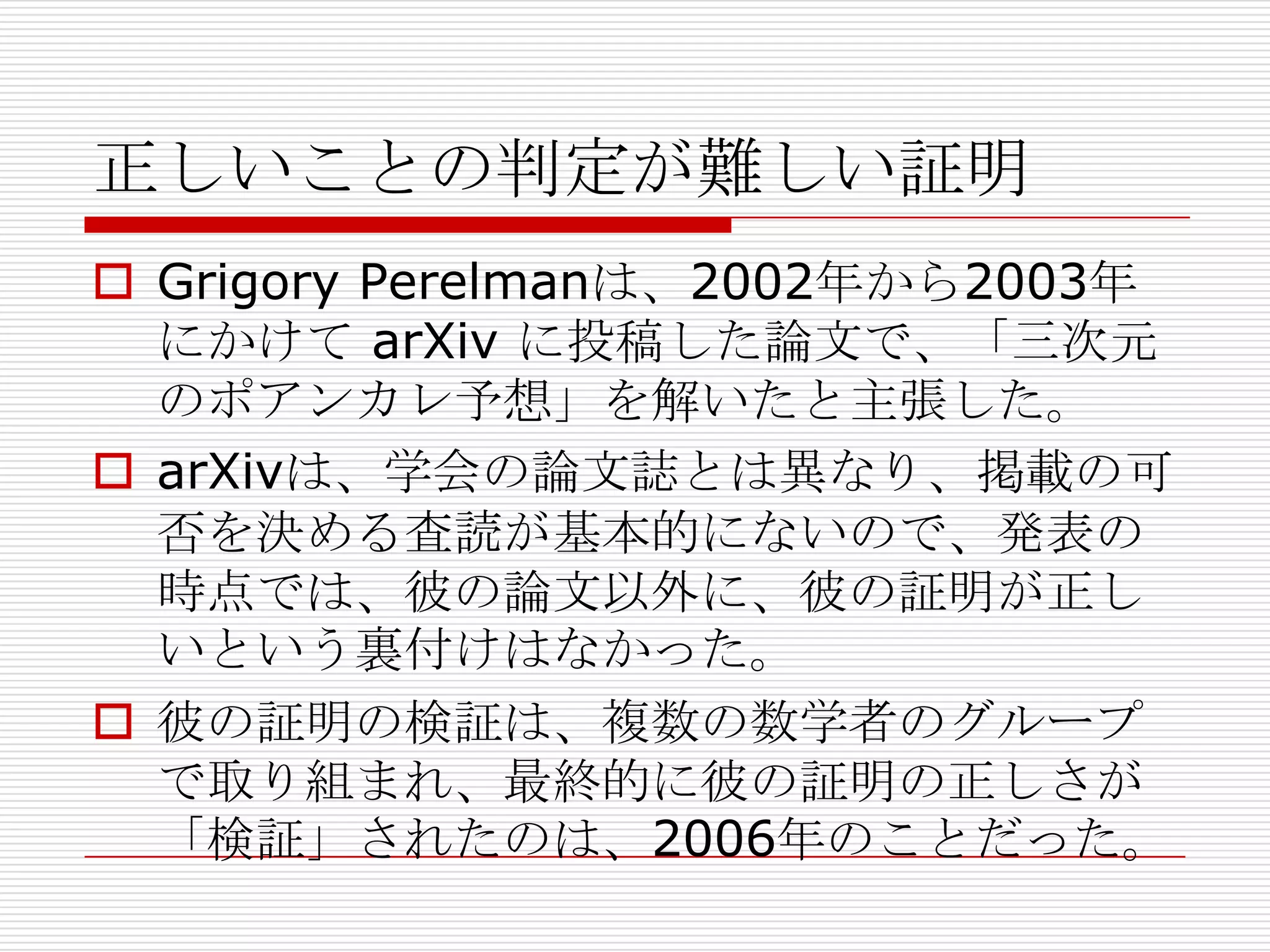 正しいことの判定が難しい証明
 Grigory Perelmanは、2002年から2003年
にかけて arXiv に投稿した論文で、「三次元
のポアンカレ予想」を解いたと主張した。
 arXivは、学会の論文誌とは異なり、掲載の可
否を決める査読が基本的にないので、発表の
時点では、彼の論文以外に、彼の証明が正し
いという裏付けはなかった。
 彼の証明の検証は、複数の数学者のグループ
で取り組まれ、最終的に彼の証明の正しさが
「検証」されたのは、2006年のことだった。

 