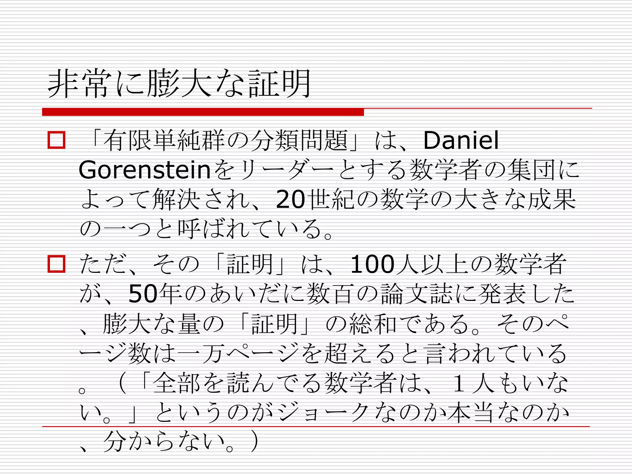 非常に膨大な証明
 「有限単純群の分類問題」は、Daniel
Gorensteinをリーダーとする数学者の集団に
よって解決され、20世紀の数学の大きな成果
の一つと呼ばれている。
 ただ、その「証明」は、100人以上の数学者
が、50年のあいだに数百の論文誌に発表した
、膨大な量の「証明」の総和である。そのペ
ージ数は一万ページを超えると言われている
。（「全部を読んでる数学者は、１人もいな
い。」というのがジョークなのか本当なのか
、分からない。）

 
