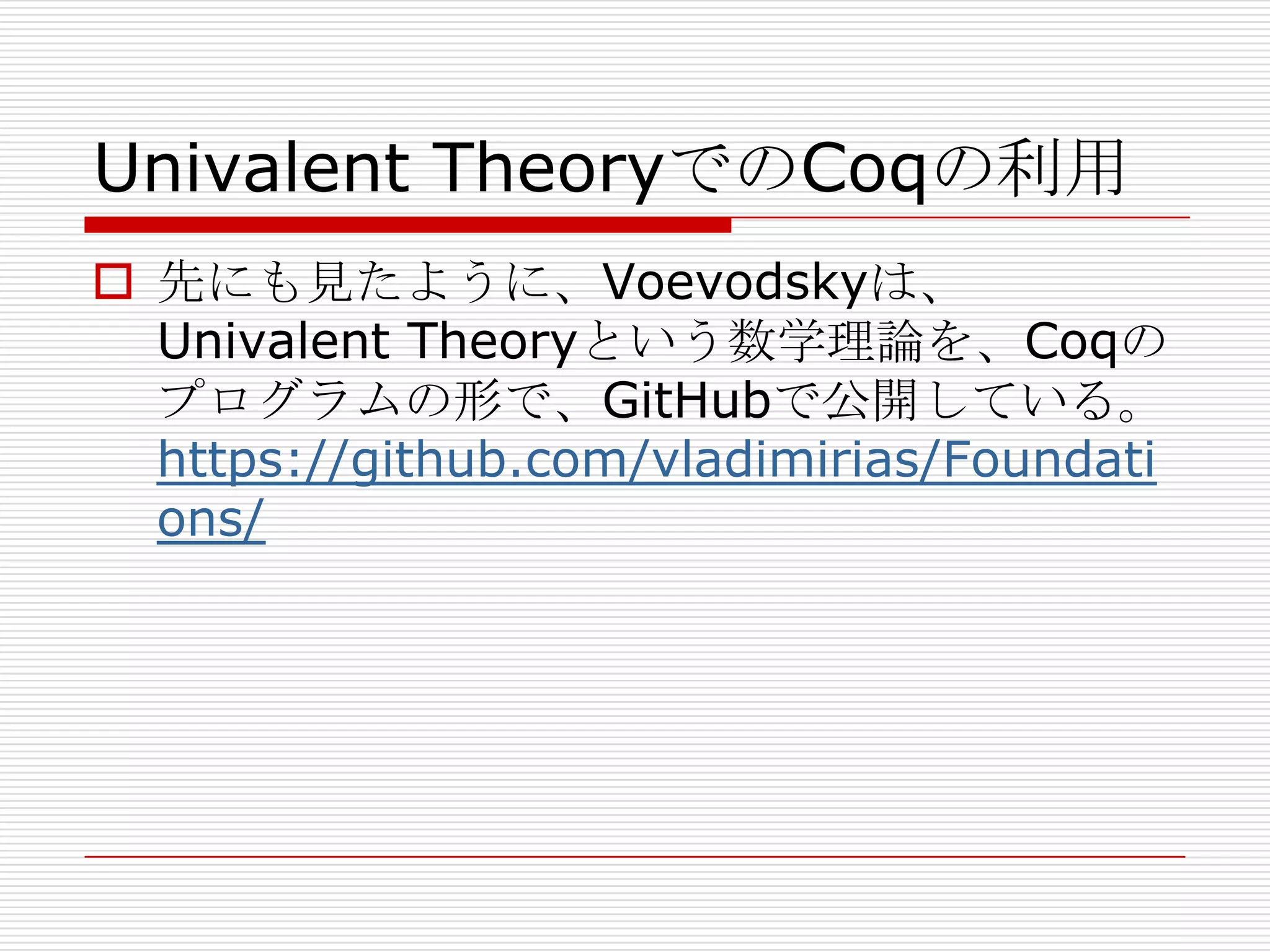 Univalent TheoryでのCoqの利用
 先にも見たように、Voevodskyは、
Univalent Theoryという数学理論を、Coqの
プログラムの形で、GitHubで公開している。
https://github.com/vladimirias/Foundati
ons/

 