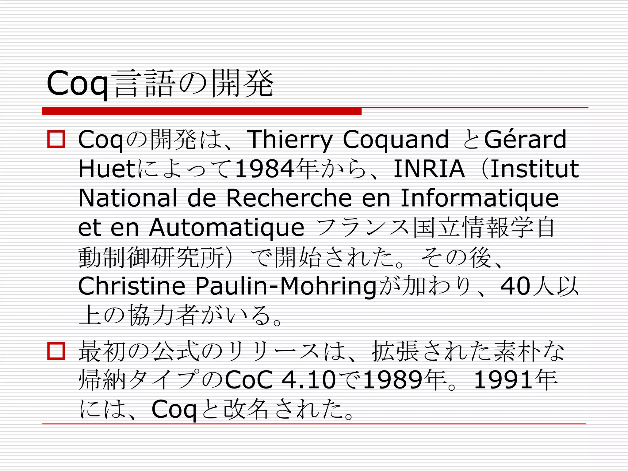 Coq言語の開発
 Coqの開発は、Thierry Coquand とGérard
Huetによって1984年から、INRIA（Institut
National de Recherche en Informatique
et en Automatique フランス国立情報学自
動制御研究所）で開始された。その後、
Christine Paulin-Mohringが加わり、40人以
上の協力者がいる。
 最初の公式のリリースは、拡張された素朴な
帰納タイプのCoC 4.10で1989年。1991年
には、Coqと改名された。

 