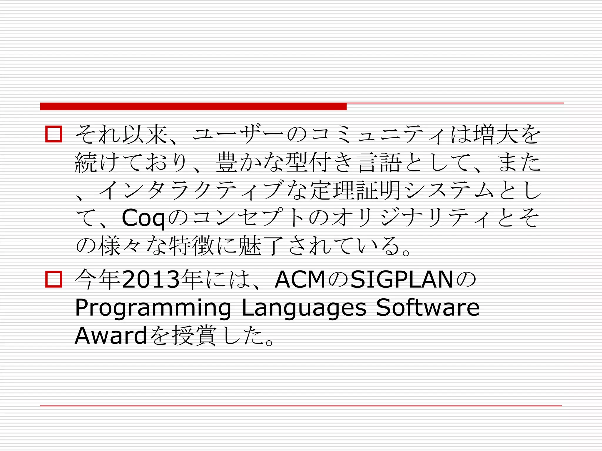 それ以来、ユーザーのコミュニティは増大を
続けており、豊かな型付き言語として、また
、インタラクティブな定理証明システムとし
て、Coqのコンセプトのオリジナリティとそ
の様々な特徴に魅了されている。
 今年2013年には、ACMのSIGPLANの
Programming Languages Software
Awardを授賞した。

 