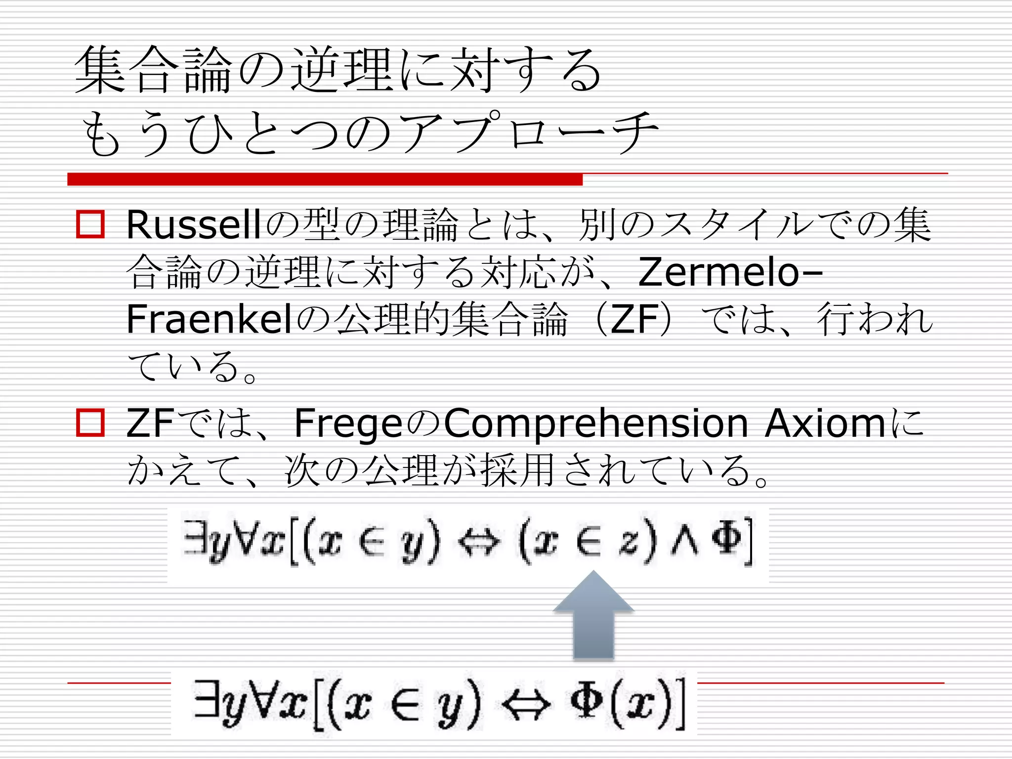 集合論の逆理に対する
もうひとつのアプローチ
 Russellの型の理論とは、別のスタイルでの集
合論の逆理に対する対応が、Zermelo–
Fraenkelの公理的集合論（ZF）では、行われ
ている。
 ZFでは、FregeのComprehension Axiomに
かえて、次の公理が採用されている。

 