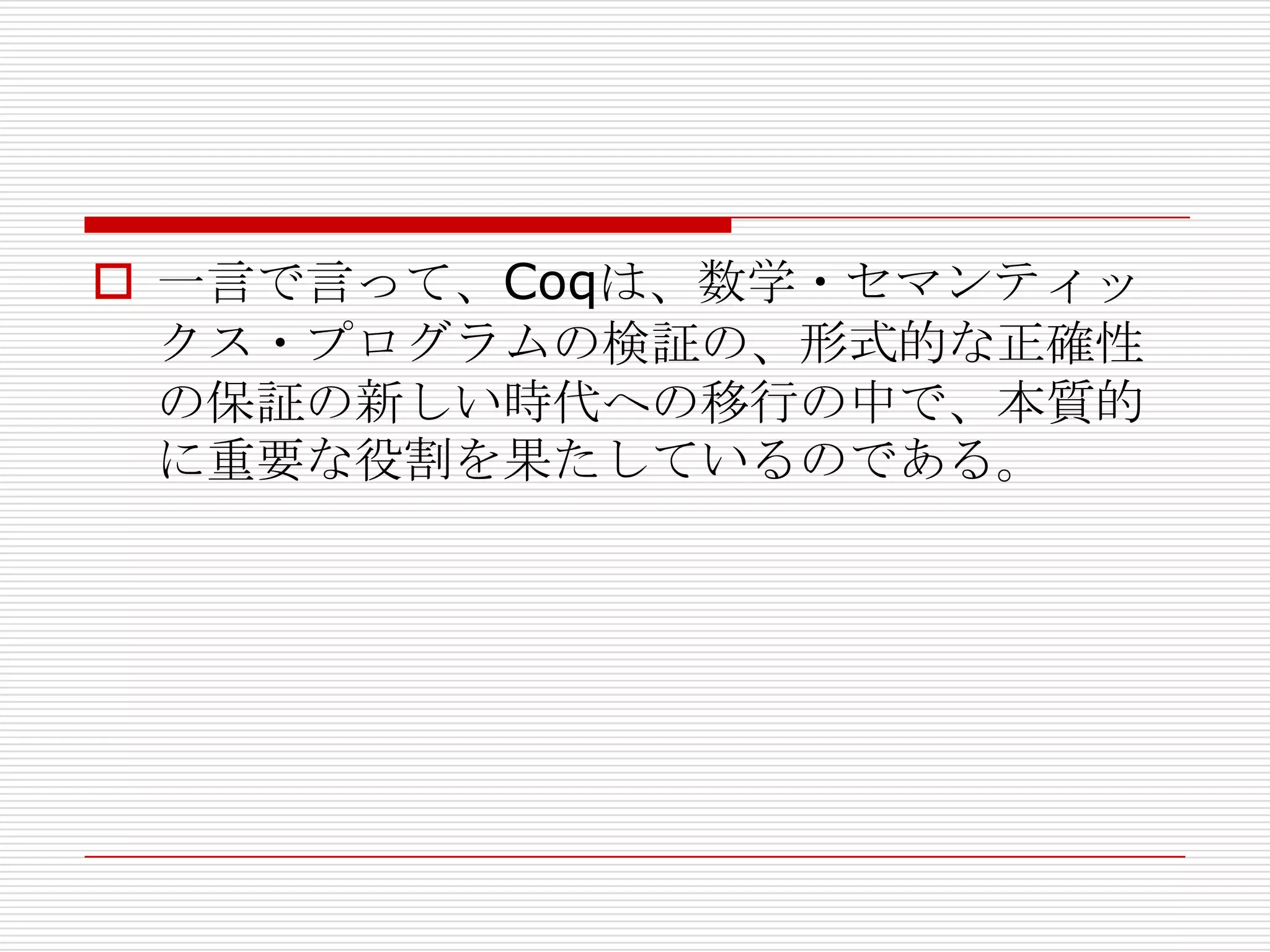  一言で言って、Coqは、数学・セマンティッ
クス・プログラムの検証の、形式的な正確性
の保証の新しい時代への移行の中で、本質的
に重要な役割を果たしているのである。

 