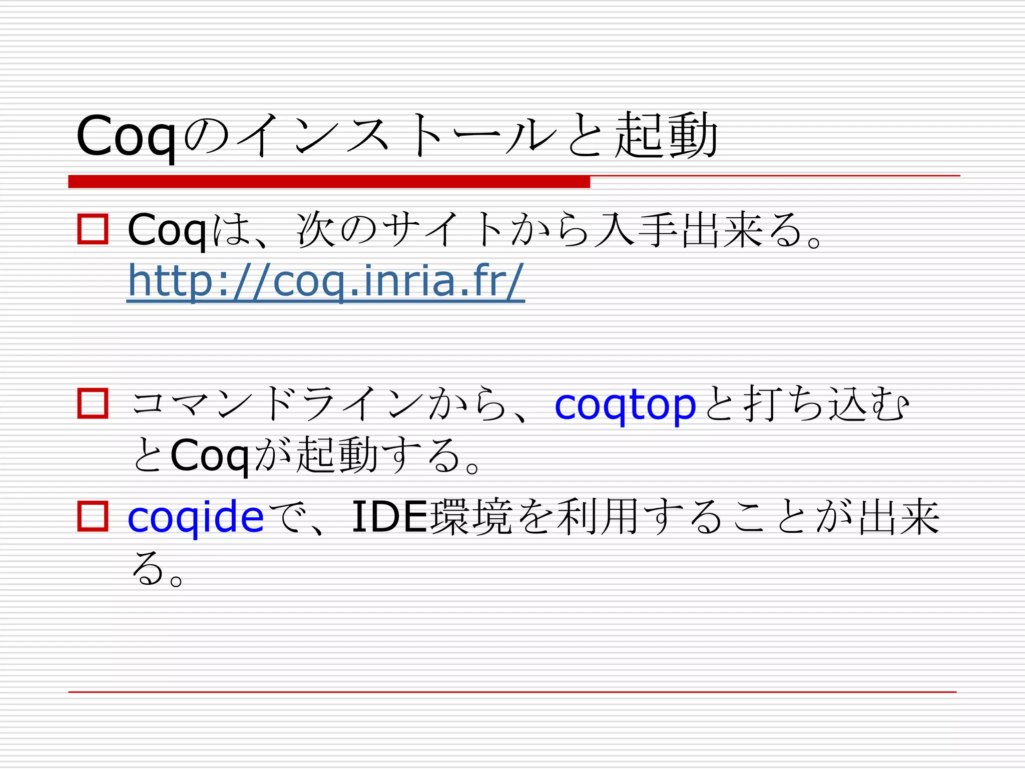 Coqのインストールと起動
 Coqは、次のサイトから入手出来る。
http://coq.inria.fr/
 コマンドラインから、coqtopと打ち込む
とCoqが起動する。
 coqideで、IDE環境を利用することが出来
る。

 