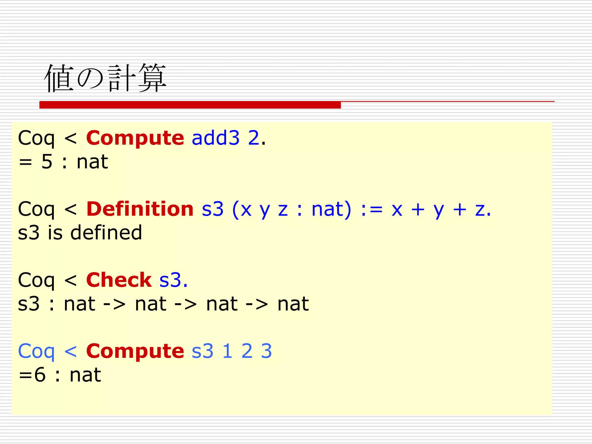 値の計算
Coq < Compute add3 2.
= 5 : nat
Coq < Definition s3 (x y z : nat) := x + y + z.
s3 is defined
Coq < Check s3.
s3 : nat -> nat -> nat -> nat

Coq < Compute s3 1 2 3
=6 : nat

 