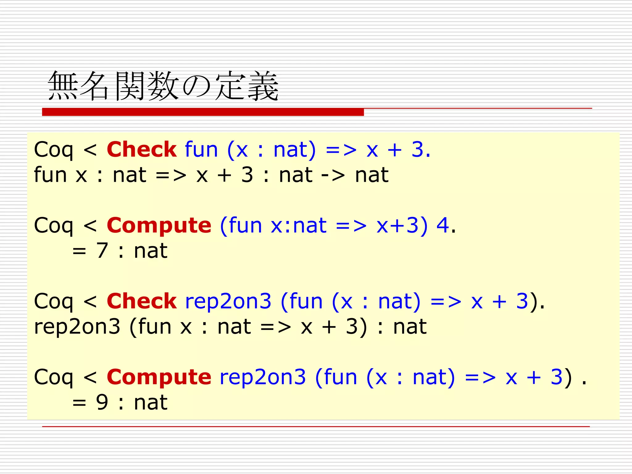 無名関数の定義
Coq < Check fun (x : nat) => x + 3.
fun x : nat => x + 3 : nat -> nat
Coq < Compute (fun x:nat => x+3) 4.
= 7 : nat
Coq < Check rep2on3 (fun (x : nat) => x + 3).
rep2on3 (fun x : nat => x + 3) : nat
Coq < Compute rep2on3 (fun (x : nat) => x + 3) .
= 9 : nat

 