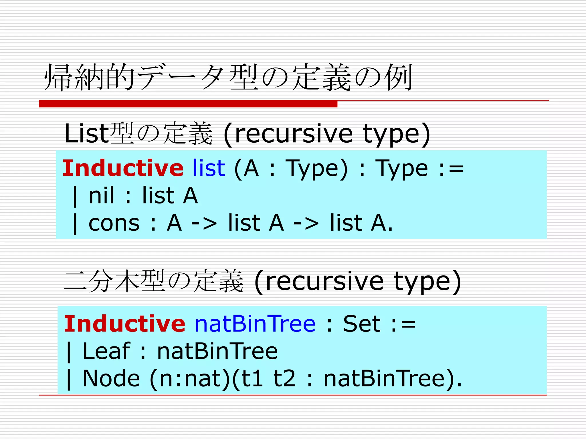 帰納的データ型の定義の例
List型の定義 (recursive type)
Inductive list (A : Type) : Type :=
| nil : list A
| cons : A -> list A -> list A.

二分木型の定義 (recursive type)
Inductive natBinTree : Set :=
| Leaf : natBinTree
| Node (n:nat)(t1 t2 : natBinTree).

 