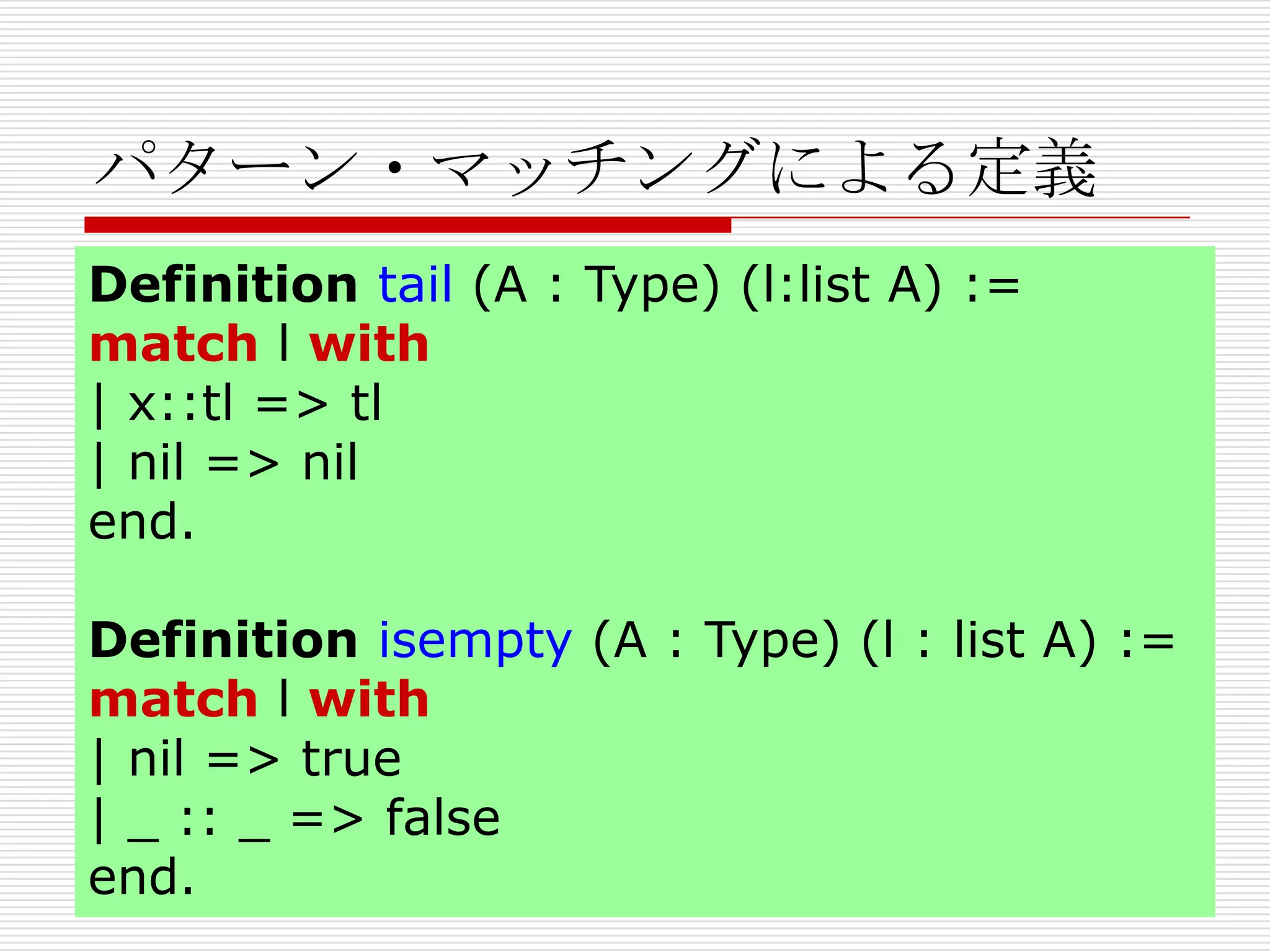 パターン・マッチングによる定義
Definition tail (A : Type) (l:list A) :=
match l with
| x::tl => tl
| nil => nil
end.
Definition isempty (A : Type) (l : list A) :=
match l with
| nil => true
| _ :: _ => false
end.

 
