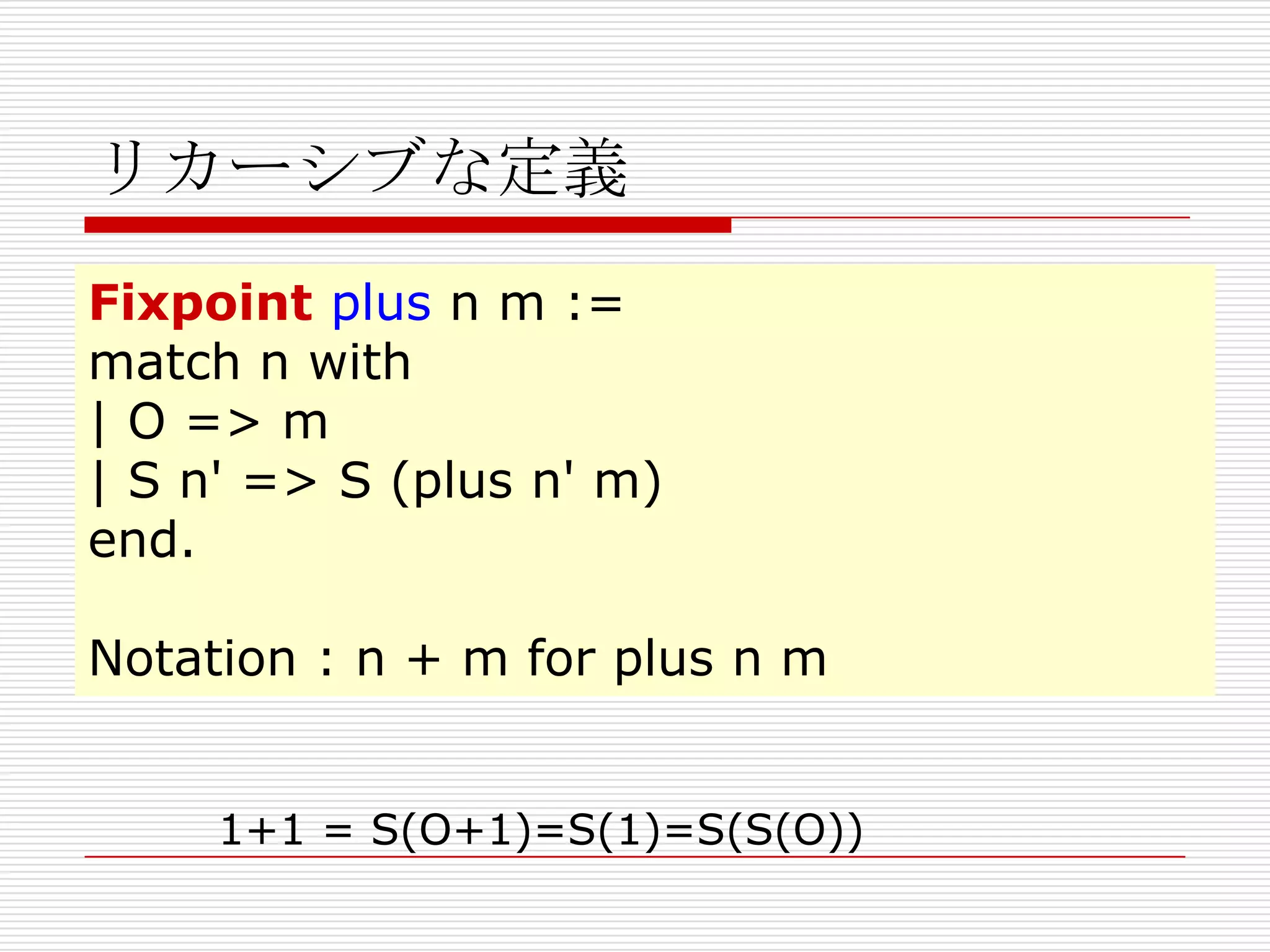 リカーシブな定義
Fixpoint plus n m :=
match n with
| O => m
| S n' => S (plus n' m)
end.
Notation : n + m for plus n m
1+1 = S(O+1)=S(1)=S(S(O))

 