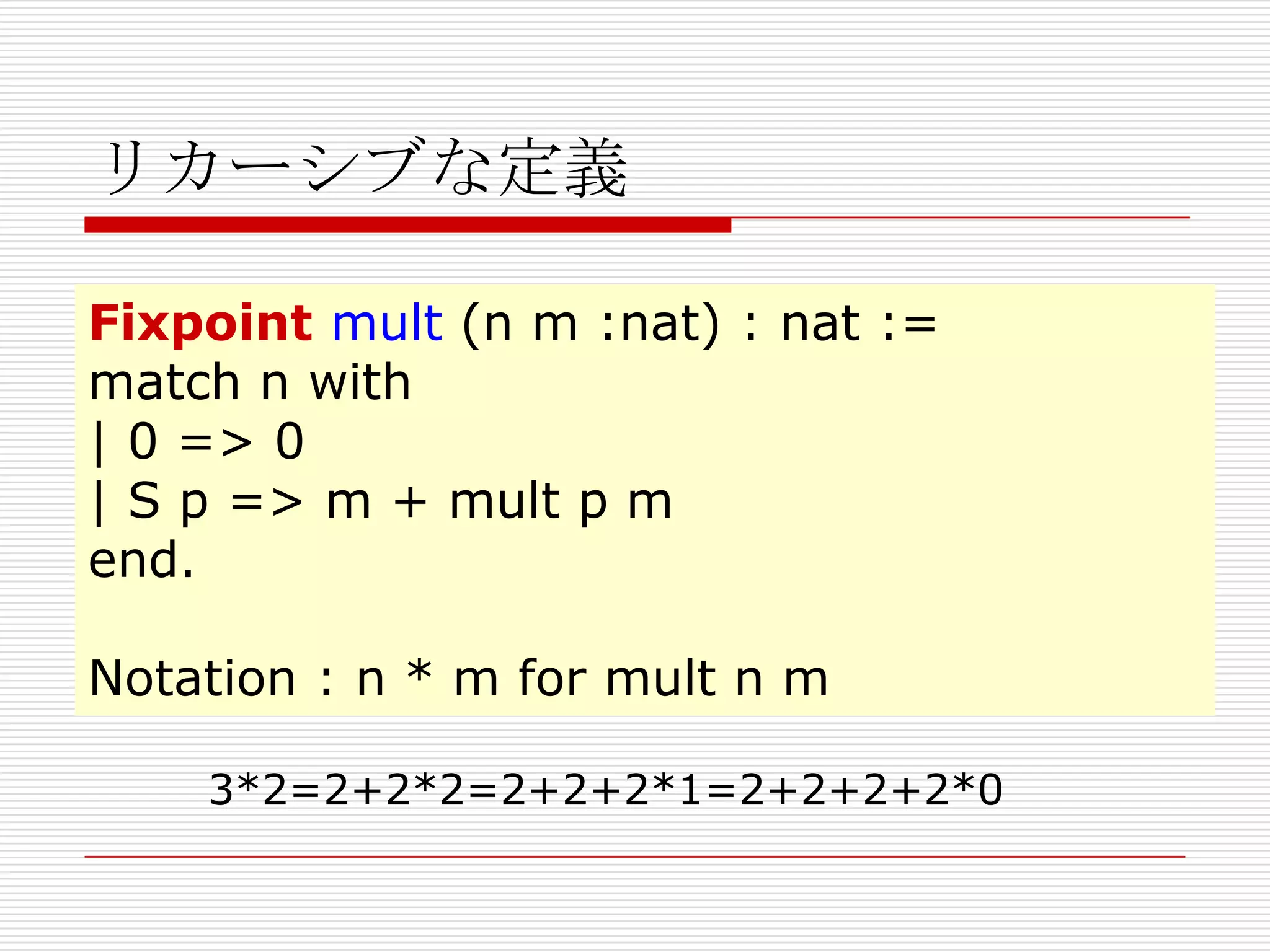 リカーシブな定義
Fixpoint mult (n m :nat) : nat :=
match n with
| 0 => 0
| S p => m + mult p m
end.
Notation : n * m for mult n m
3*2=2+2*2=2+2+2*1=2+2+2+2*0

 