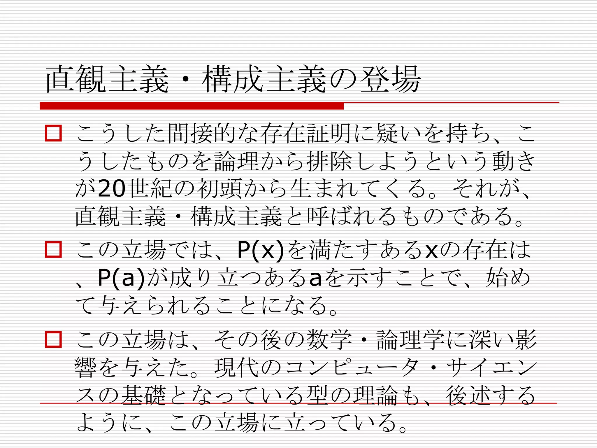 直観主義・構成主義の登場
 こうした間接的な存在証明に疑いを持ち、こ
うしたものを論理から排除しようという動き
が20世紀の初頭から生まれてくる。それが、
直観主義・構成主義と呼ばれるものである。
 この立場では、P(x)を満たすあるxの存在は
、P(a)が成り立つあるaを示すことで、始め
て与えられることになる。
 この立場は、その後の数学・論理学に深い影
響を与えた。現代のコンピュータ・サイエン
スの基礎となっている型の理論も、後述する
ように、この立場に立っている。

 