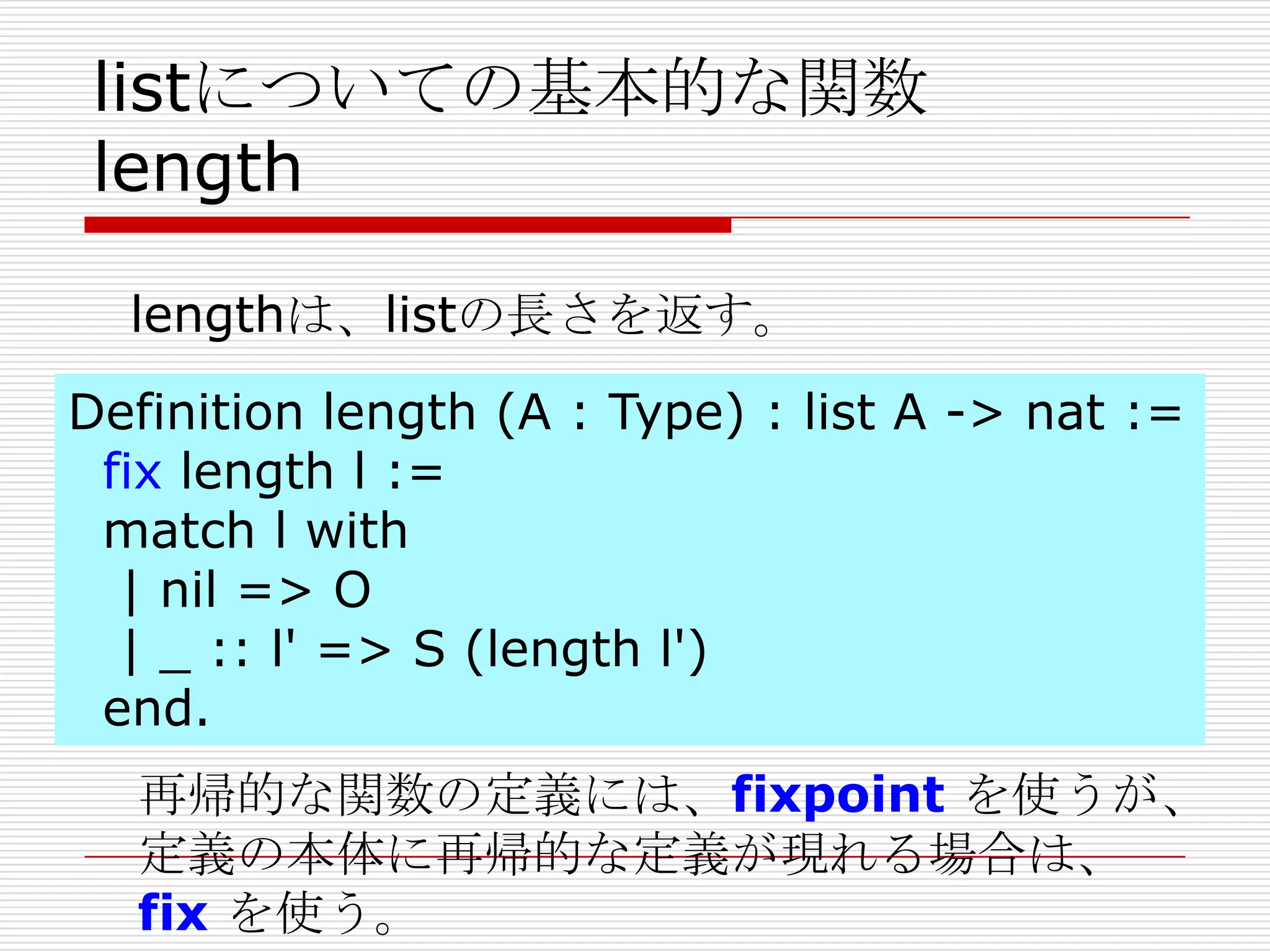 listについての基本的な関数
length
lengthは、listの長さを返す。
Definition length (A : Type) : list A -> nat :=
fix length l :=
match l with
| nil => O
| _ :: l' => S (length l')
end.

再帰的な関数の定義には、fixpoint を使うが、
定義の本体に再帰的な定義が現れる場合は、
fix を使う。

 