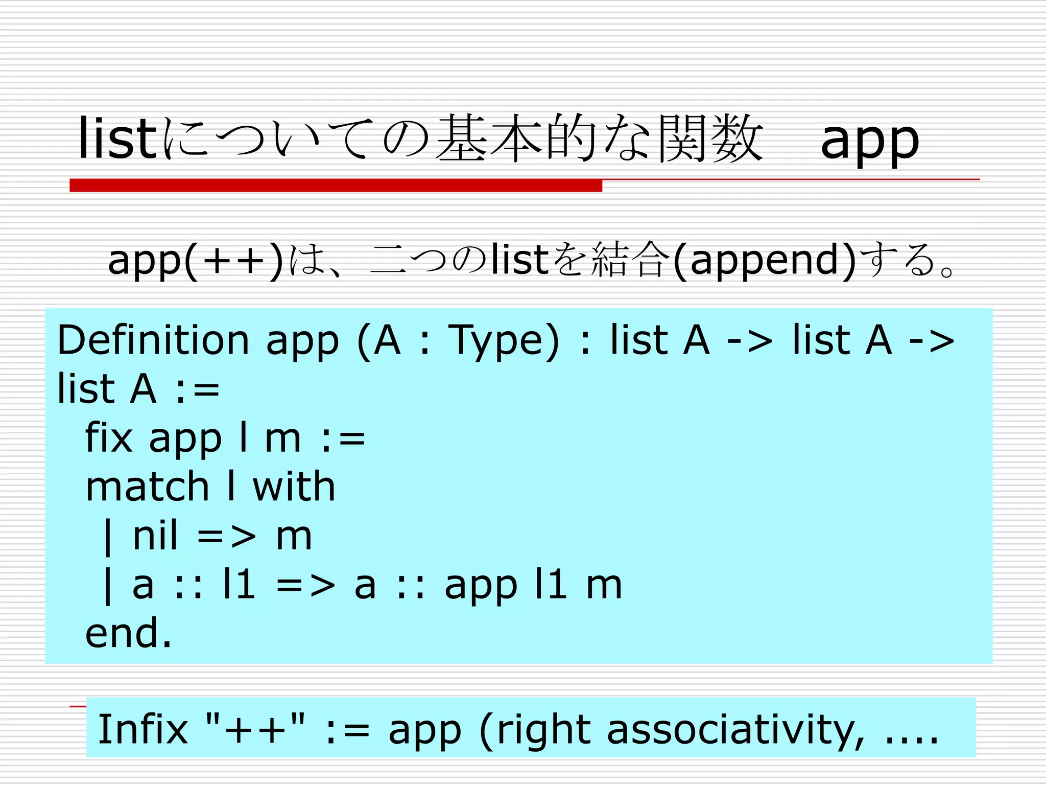listについての基本的な関数 app
app(++)は、二つのlistを結合(append)する。
Definition app (A : Type) : list A -> list A ->
list A :=
fix app l m :=
match l with
| nil => m
| a :: l1 => a :: app l1 m
end.
Infix "++" := app (right associativity, ....

 