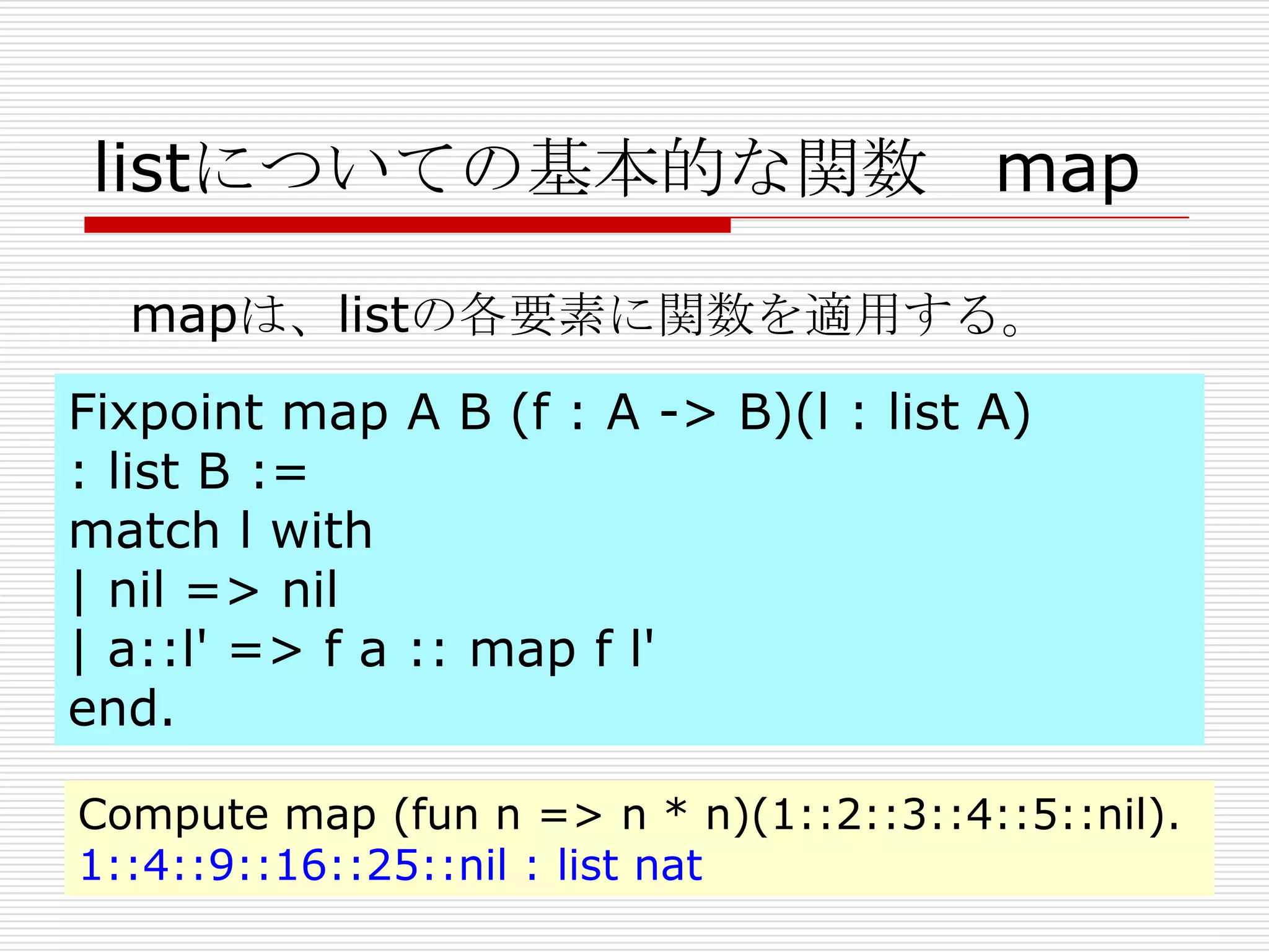 listについての基本的な関数 map
mapは、listの各要素に関数を適用する。
Fixpoint map A B (f : A -> B)(l : list A)
: list B :=
match l with
| nil => nil
| a::l' => f a :: map f l'
end.
Compute map (fun n => n * n)(1::2::3::4::5::nil).
1::4::9::16::25::nil : list nat

 