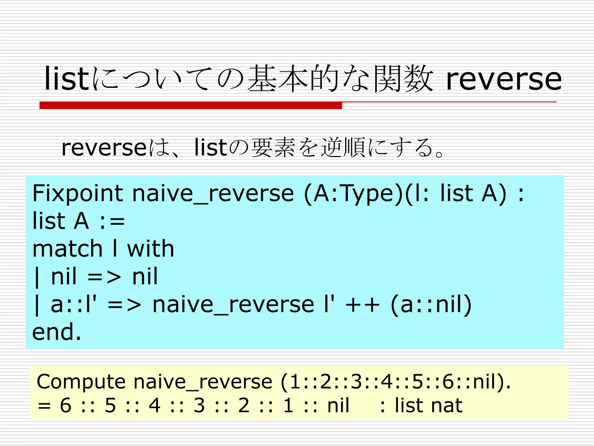 listについての基本的な関数 reverse
reverseは、listの要素を逆順にする。
Fixpoint naive_reverse (A:Type)(l: list A) :
list A :=
match l with
| nil => nil
| a::l' => naive_reverse l' ++ (a::nil)
end.
Compute naive_reverse (1::2::3::4::5::6::nil).
= 6 :: 5 :: 4 :: 3 :: 2 :: 1 :: nil : list nat

 