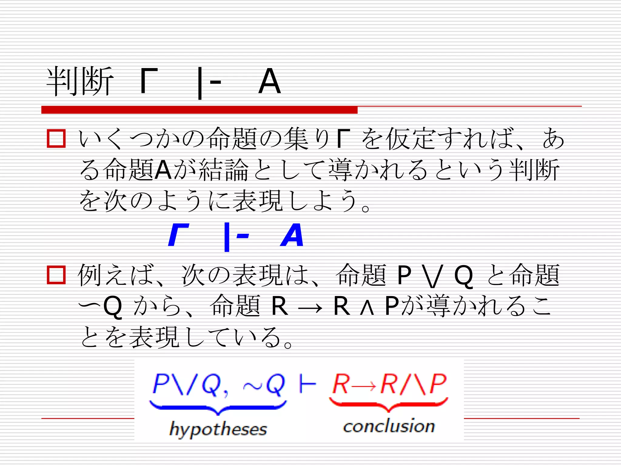 判断 Γ

|- A

 いくつかの命題の集りΓ を仮定すれば、あ
る命題Aが結論として導かれるという判断
を次のように表現しよう。

Γ

|-

A

 例えば、次の表現は、命題 P / Q と命題
〜Q から、命題 R → R ∧ Pが導かれるこ
とを表現している。

 