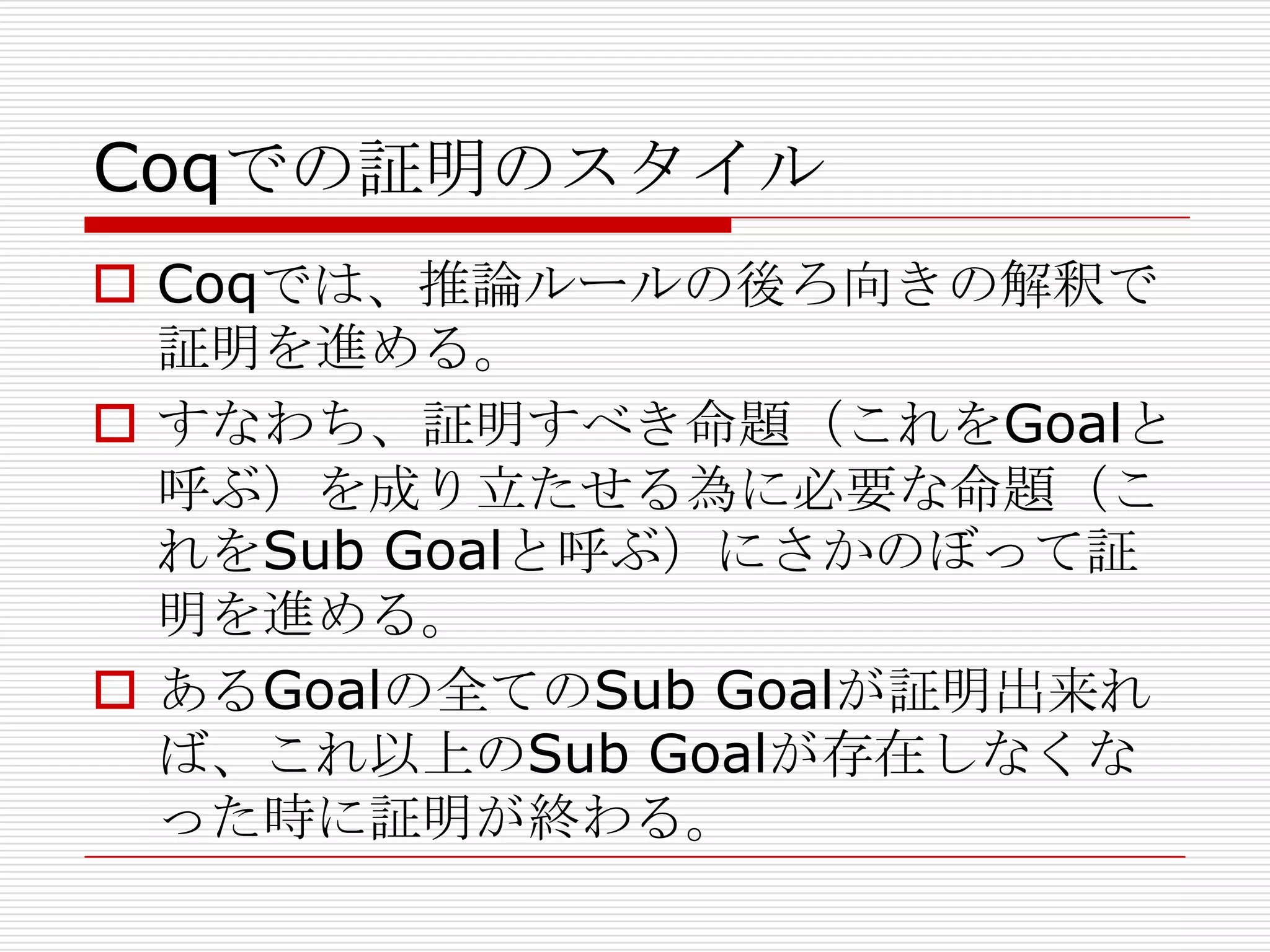 Coqでの証明のスタイル
 Coqでは、推論ルールの後ろ向きの解釈で
証明を進める。
 すなわち、証明すべき命題（これをGoalと
呼ぶ）を成り立たせる為に必要な命題（こ
れをSub Goalと呼ぶ）にさかのぼって証
明を進める。
 あるGoalの全てのSub Goalが証明出来れ
ば、これ以上のSub Goalが存在しなくな
った時に証明が終わる。

 