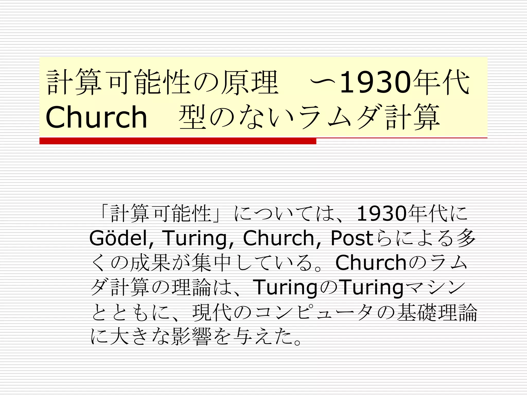 計算可能性の原理 〜1930年代
Church 型のないラムダ計算
「計算可能性」については、1930年代に
Gödel, Turing, Church, Postらによる多
くの成果が集中している。Churchのラム
ダ計算の理論は、TuringのTuringマシン
とともに、現代のコンピュータの基礎理論
に大きな影響を与えた。

 
