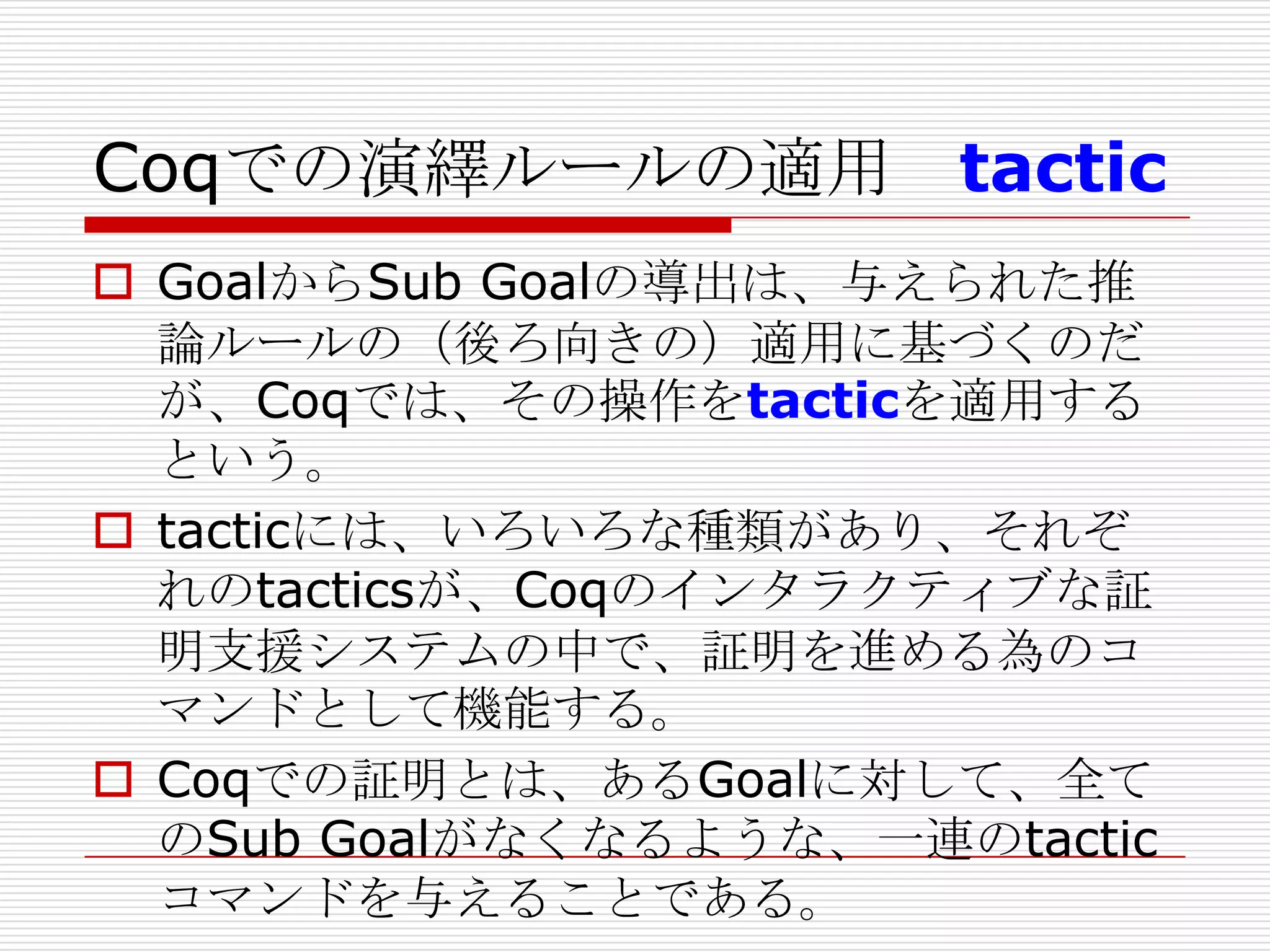 Coqでの演繹ルールの適用 tactic
 GoalからSub Goalの導出は、与えられた推
論ルールの（後ろ向きの）適用に基づくのだ
が、Coqでは、その操作をtacticを適用する
という。
 tacticには、いろいろな種類があり、それぞ
れのtacticsが、Coqのインタラクティブな証
明支援システムの中で、証明を進める為のコ
マンドとして機能する。
 Coqでの証明とは、あるGoalに対して、全て
のSub Goalがなくなるような、一連のtactic
コマンドを与えることである。

 