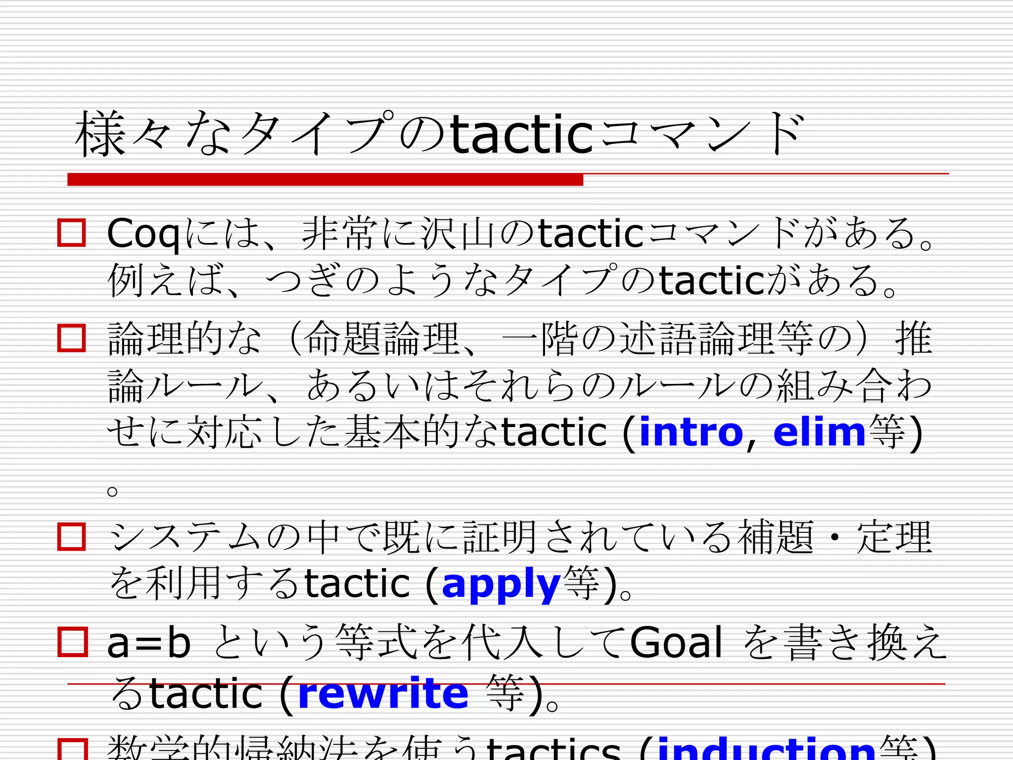 様々なタイプのtacticコマンド
 Coqには、非常に沢山のtacticコマンドがある。
例えば、つぎのようなタイプのtacticがある。
 論理的な（命題論理、一階の述語論理等の）推
論ルール、あるいはそれらのルールの組み合わ
せに対応した基本的なtactic (intro, elim等)
。
 システムの中で既に証明されている補題・定理
を利用するtactic (apply等)。

 a=b という等式を代入してGoal を書き換え
るtactic (rewrite 等)。

 