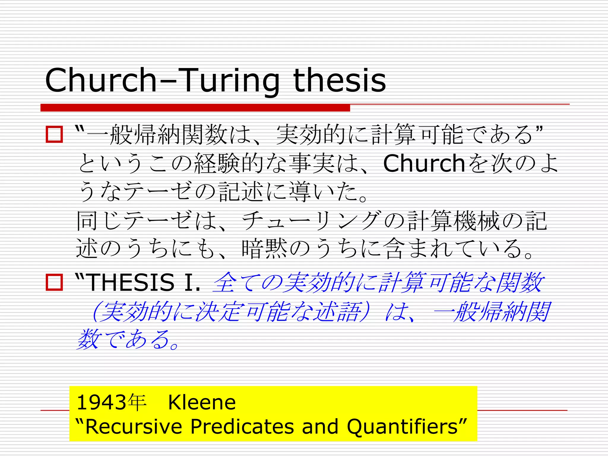 Church–Turing thesis
 “一般帰納関数は、実効的に計算可能である”
というこの経験的な事実は、Churchを次のよ
うなテーゼの記述に導いた。
同じテーゼは、チューリングの計算機械の記
述のうちにも、暗黙のうちに含まれている。
 “THESIS I. 全ての実効的に計算可能な関数

（実効的に決定可能な述語）は、一般帰納関
数である。
1943年 Kleene
“Recursive Predicates and Quantifiers”

 