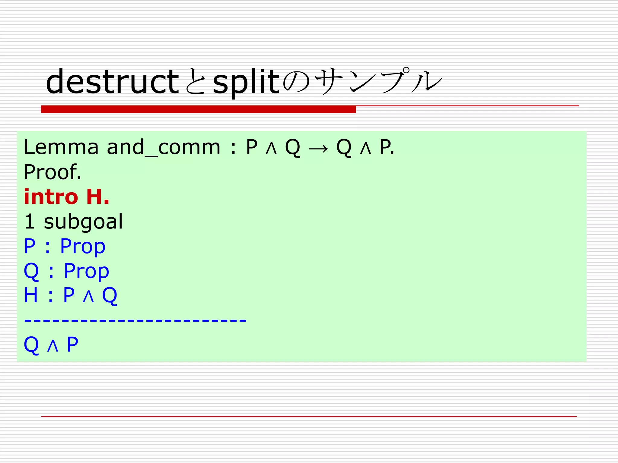 destructとsplitのサンプル
Lemma and_comm : P ∧ Q → Q ∧ P.
Proof.
intro H.
1 subgoal
P : Prop
Q : Prop
H:P∧Q
-----------------------Q∧P

 