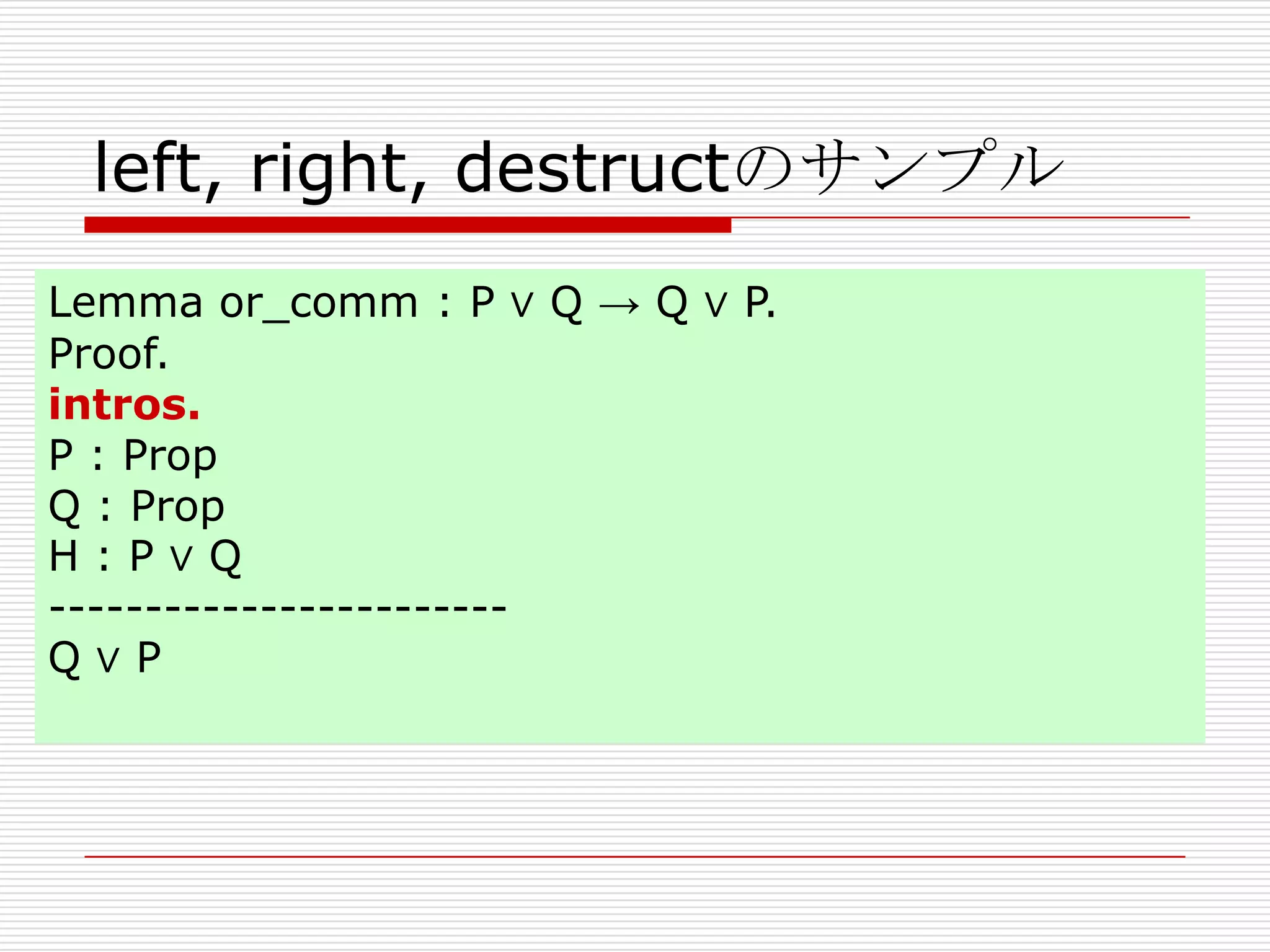 left, right, destructのサンプル
Lemma or_comm : P ∨ Q → Q ∨ P.
Proof.
intros.
P : Prop
Q : Prop
H:P∨Q
-----------------------Q∨P

 