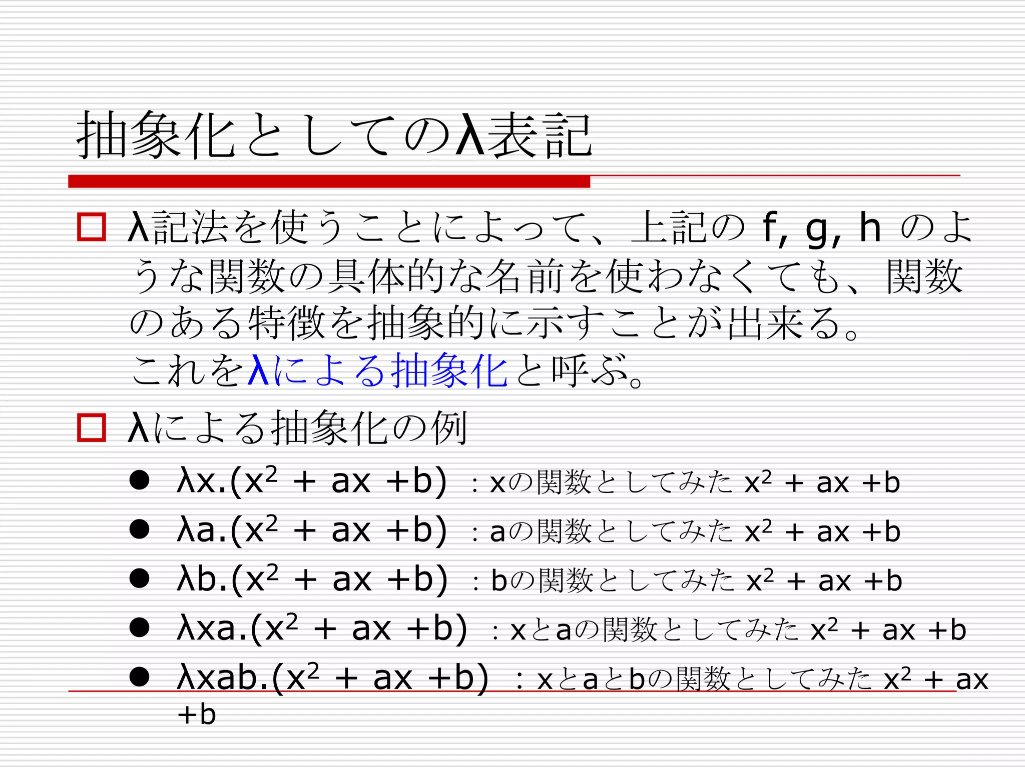 抽象化としてのλ表記
 λ記法を使うことによって、上記の f, g, h のよ
うな関数の具体的な名前を使わなくても、関数
のある特徴を抽象的に示すことが出来る。
これをλによる抽象化と呼ぶ。
 λによる抽象化の例






λx.(x2 + ax +b) ：xの関数としてみた x2 + ax +b
λa.(x2 + ax +b) ：aの関数としてみた x2 + ax +b
λb.(x2 + ax +b) ：bの関数としてみた x2 + ax +b
λxa.(x2 + ax +b) ：xとaの関数としてみた x2 + ax +b
λxab.(x2 + ax +b) ：xとaとbの関数としてみた x2 + ax
+b

 