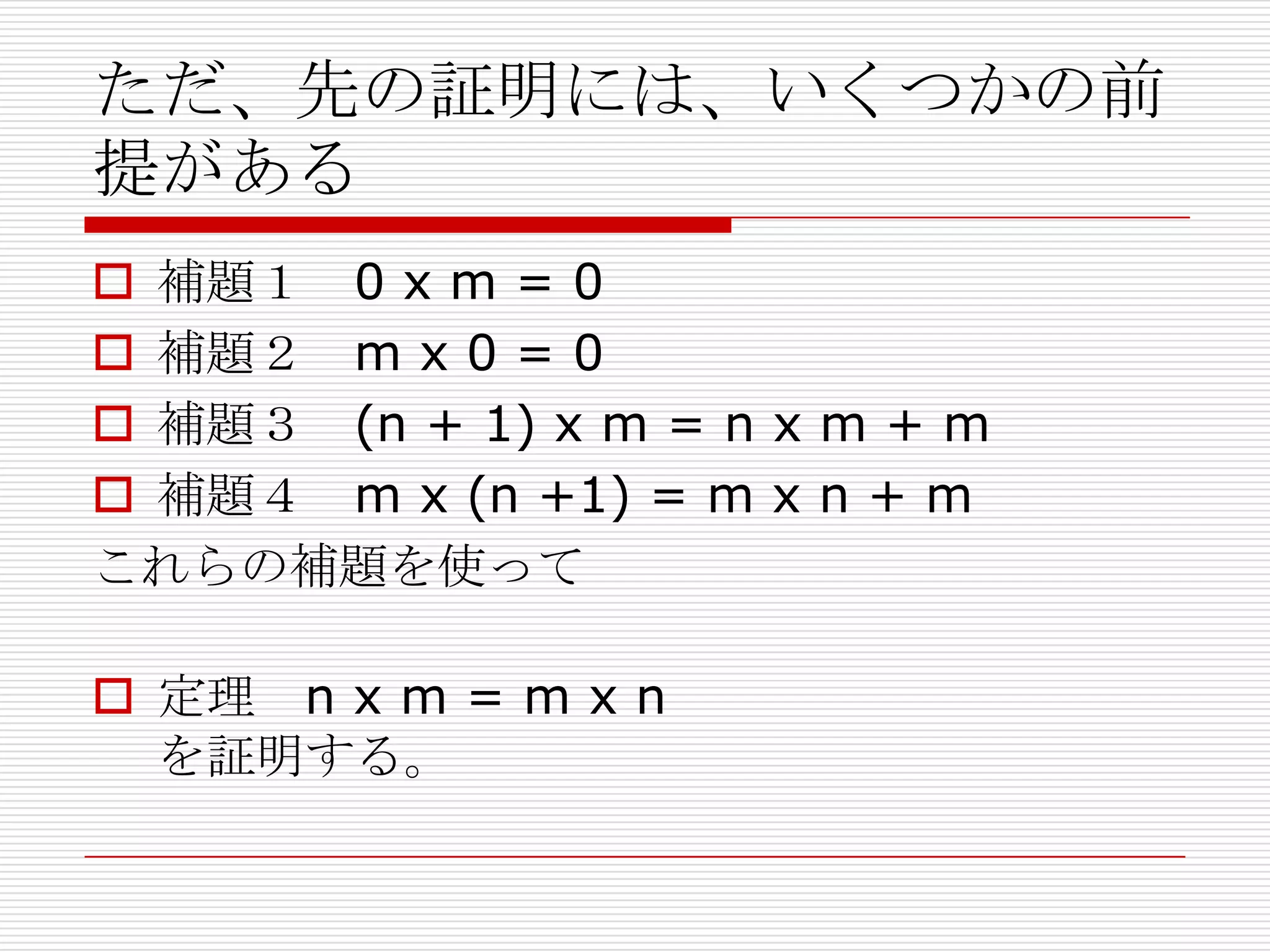 ただ、先の証明には、いくつかの前
提がある
 補題１ 0 x m = 0
 補題２ m x 0 = 0
 補題３ (n + 1) x m = n x m + m
 補題４ m x (n +1) = m x n + m
これらの補題を使って
 定理 n x m = m x n
を証明する。

 