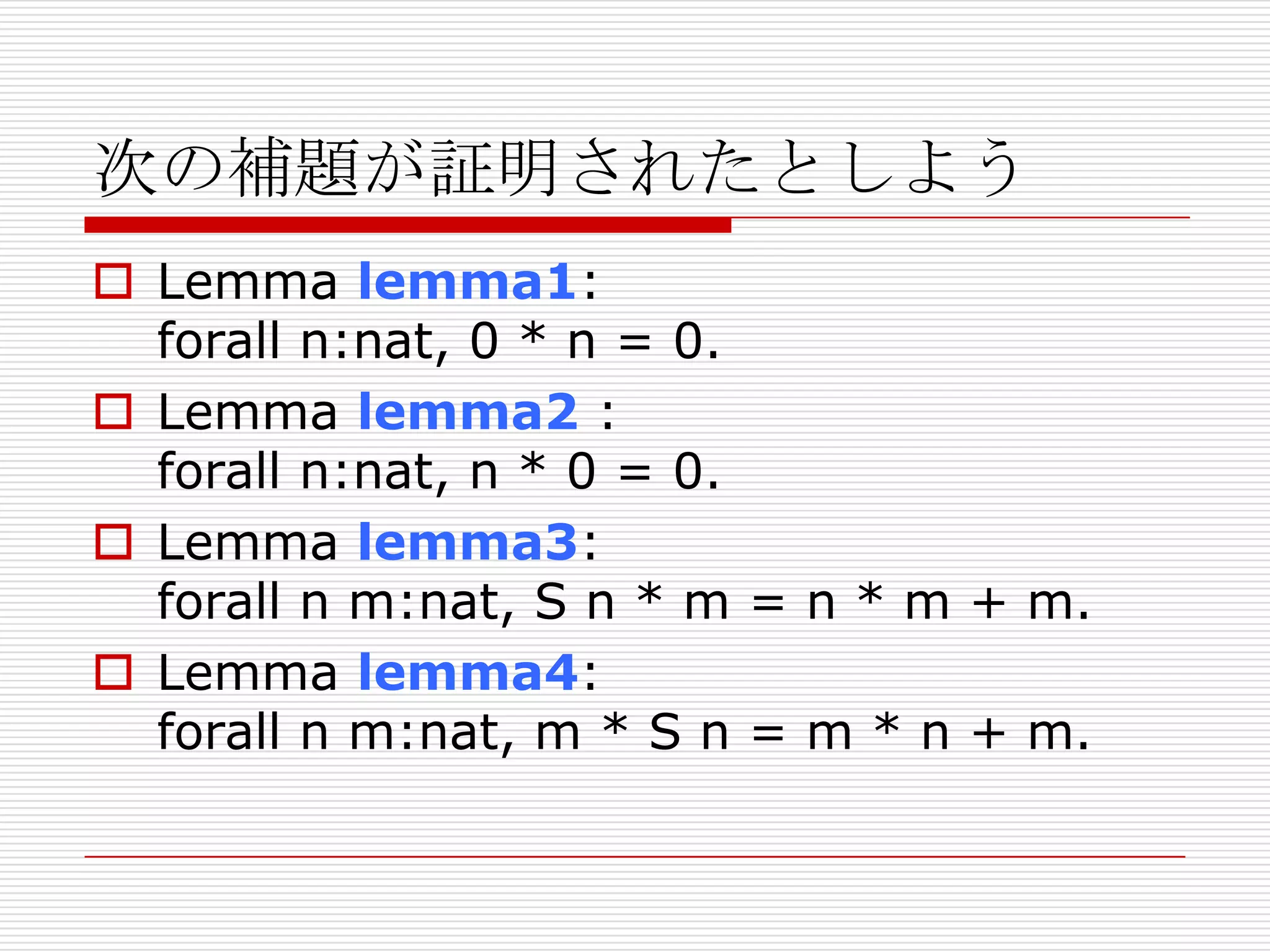 次の補題が証明されたとしよう
 Lemma lemma1:
forall n:nat, 0 * n = 0.
 Lemma lemma2 :
forall n:nat, n * 0 = 0.
 Lemma lemma3:
forall n m:nat, S n * m = n * m + m.
 Lemma lemma4:
forall n m:nat, m * S n = m * n + m.

 