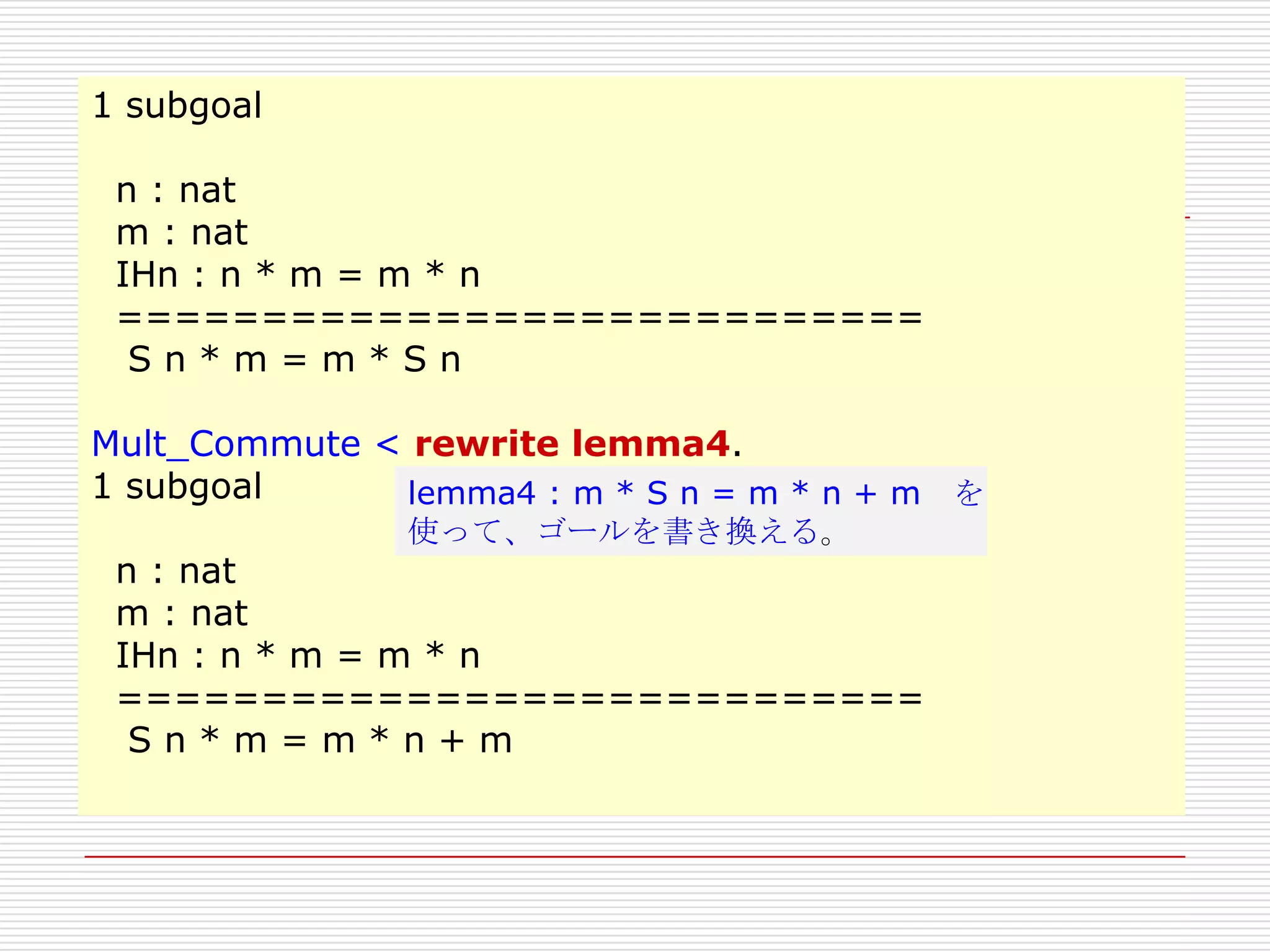1 subgoal
n : nat
m : nat
IHn : n * m = m * n
============================
Sn*m=m*Sn
Mult_Commute < rewrite lemma4.
1 subgoal
lemma4 : m * S n = m * n + m を
使って、ゴールを書き換える。

n : nat
m : nat
IHn : n * m = m * n
============================
Sn*m=m*n+m

 