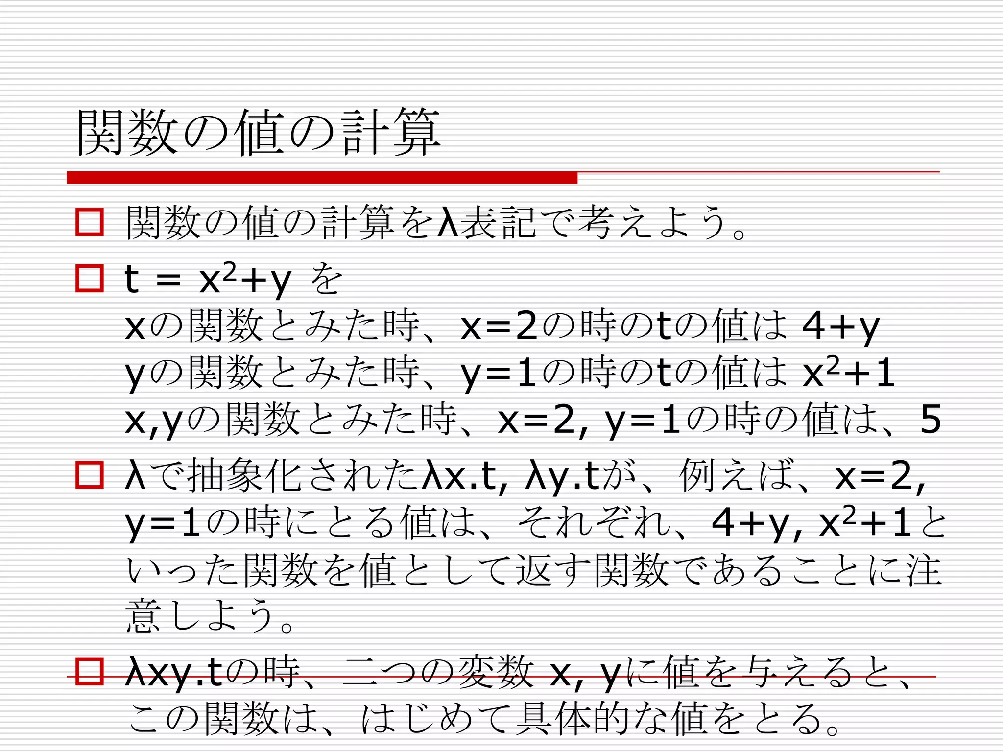 関数の値の計算
 関数の値の計算をλ表記で考えよう。
 t = x2+y を
xの関数とみた時、x=2の時のtの値は 4+y
yの関数とみた時、y=1の時のtの値は x2+1
x,yの関数とみた時、x=2, y=1の時の値は、5
 λで抽象化されたλx.t, λy.tが、例えば、x=2,
y=1の時にとる値は、それぞれ、4+y, x2+1と
いった関数を値として返す関数であることに注
意しよう。
 λxy.tの時、二つの変数 x, yに値を与えると、
この関数は、はじめて具体的な値をとる。

 