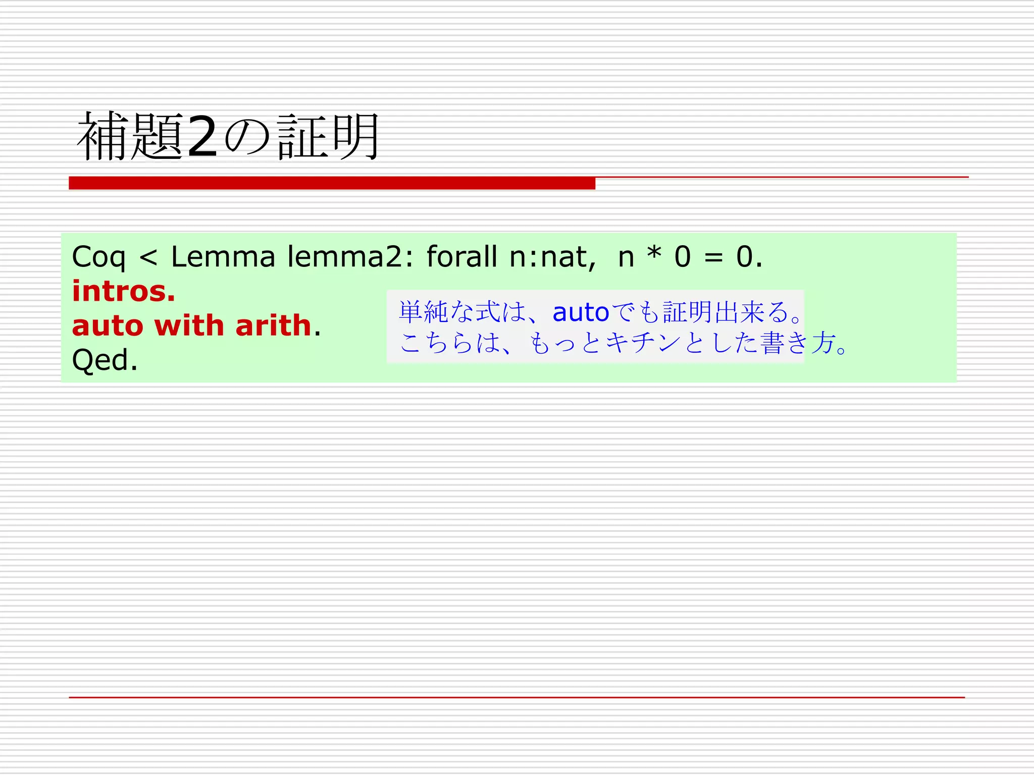 補題2の証明
Coq < Lemma lemma2: forall n:nat, n * 0 = 0.
intros.
単純な式は、autoでも証明出来る。
auto with arith.
こちらは、もっとキチンとした書き方。
Qed.

 