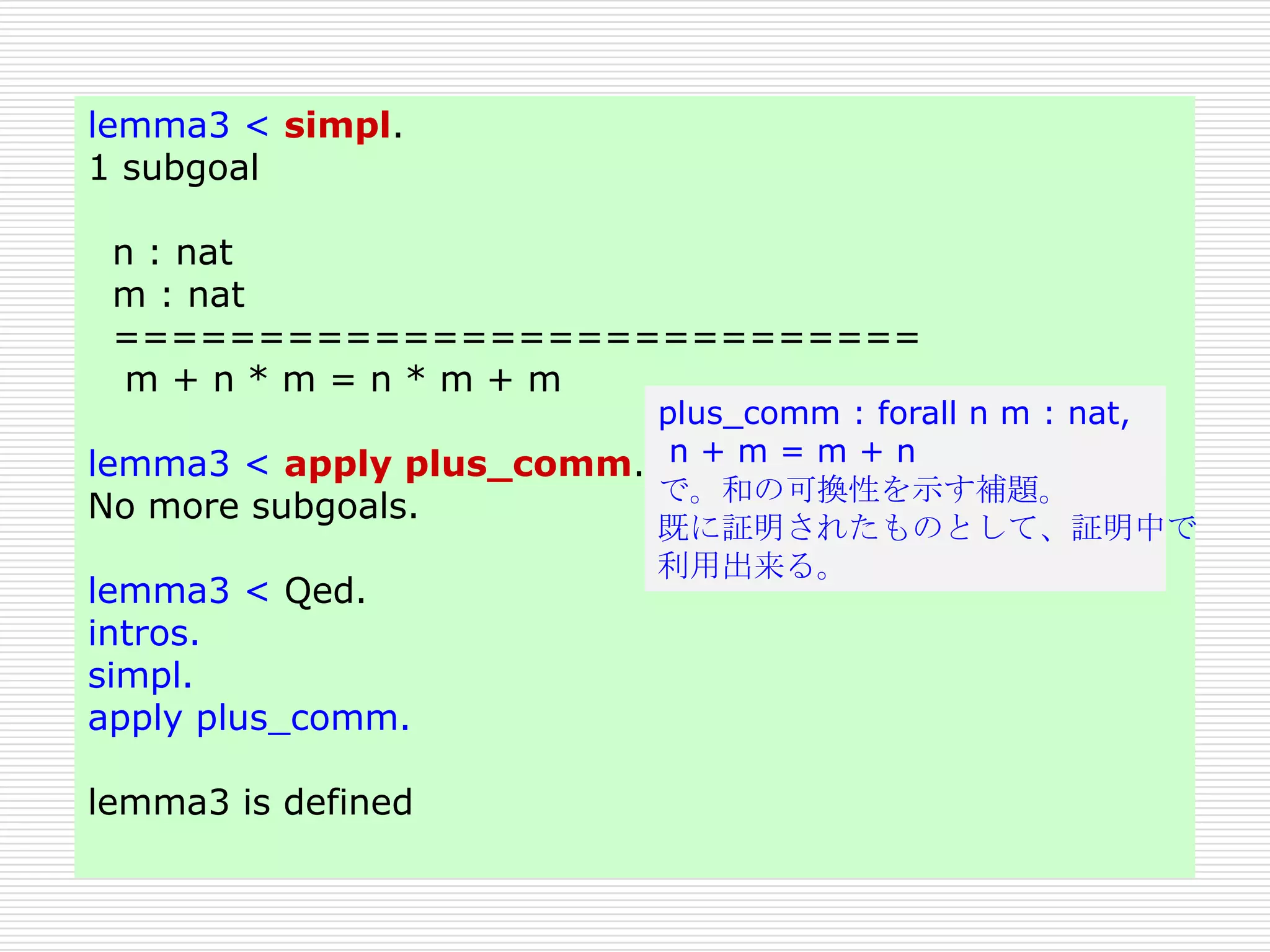 lemma3 < simpl.
1 subgoal
n : nat
m : nat
============================
m+n*m=n*m+m

plus_comm : forall n m : nat,
lemma3 < apply plus_comm. n + m = m + n
で。和の可換性を示す補題。
No more subgoals.
既に証明されたものとして、証明中で
利用出来る。

lemma3 < Qed.
intros.
simpl.
apply plus_comm.

lemma3 is defined

 