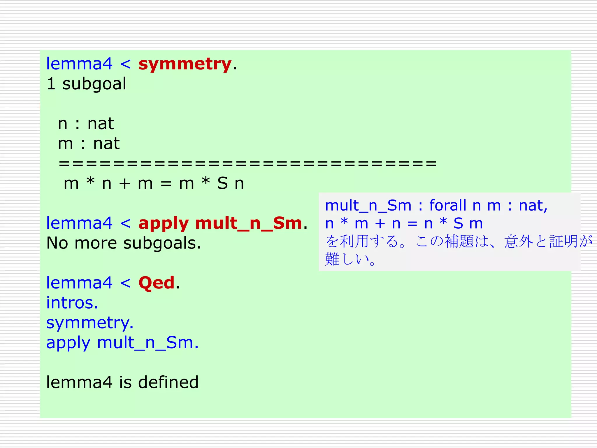 lemma4 < symmetry.
1 subgoal
n : nat
m : nat
============================
m*n+m=m*Sn
lemma4 < apply mult_n_Sm.
No more subgoals.
lemma4 < Qed.
intros.
symmetry.
apply mult_n_Sm.
lemma4 is defined

mult_n_Sm : forall n m : nat,
n*m+n=n*Sm
を利用する。この補題は、意外と証明が
難しい。

 