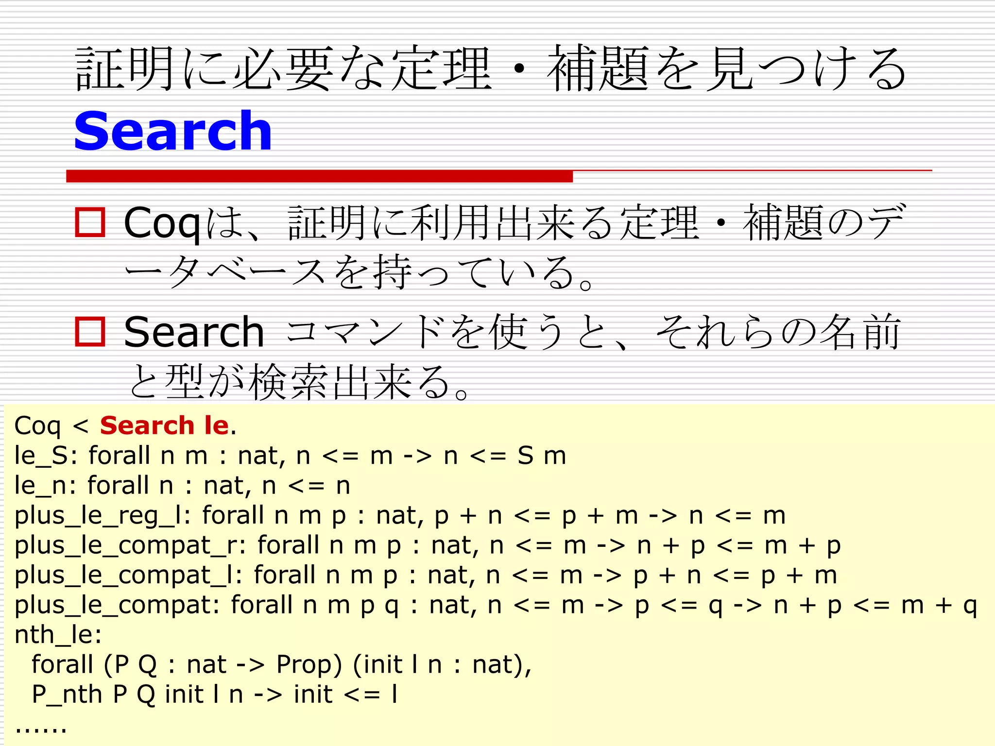 証明に必要な定理・補題を見つける
Search
 Coqは、証明に利用出来る定理・補題のデ
ータベースを持っている。
 Search コマンドを使うと、それらの名前
と型が検索出来る。
Coq < Search le.
le_S: forall n m : nat, n <= m -> n <= S m
le_n: forall n : nat, n <= n
plus_le_reg_l: forall n m p : nat, p + n <= p + m -> n <= m
plus_le_compat_r: forall n m p : nat, n <= m -> n + p <= m + p
plus_le_compat_l: forall n m p : nat, n <= m -> p + n <= p + m
plus_le_compat: forall n m p q : nat, n <= m -> p <= q -> n + p <= m + q
nth_le:
forall (P Q : nat -> Prop) (init l n : nat),
P_nth P Q init l n -> init <= l
......

 