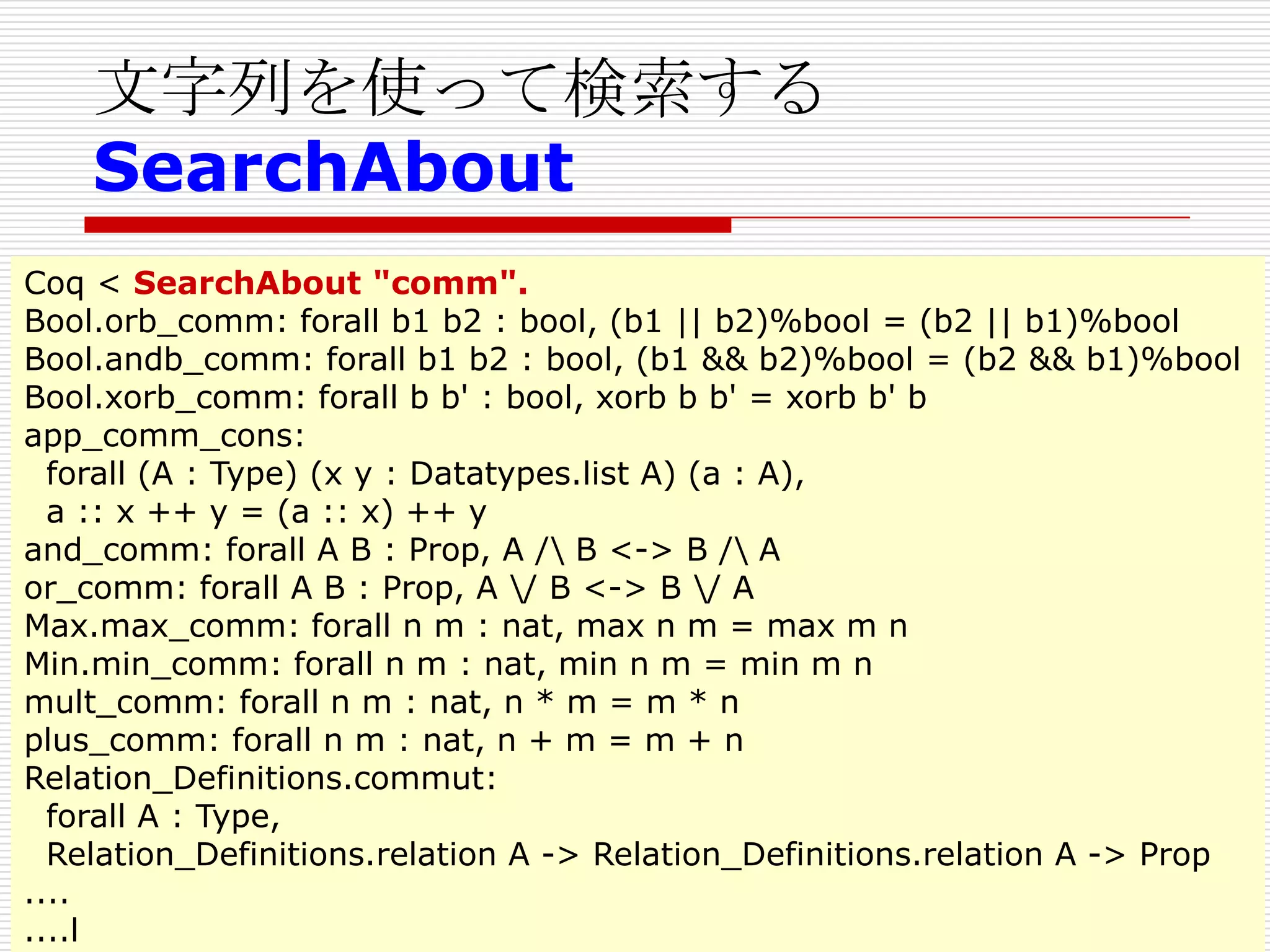 文字列を使って検索する
SearchAbout
Coq < SearchAbout "comm".
Bool.orb_comm: forall b1 b2 : bool, (b1 || b2)%bool = (b2 || b1)%bool
Bool.andb_comm: forall b1 b2 : bool, (b1 && b2)%bool = (b2 && b1)%bool
Bool.xorb_comm: forall b b' : bool, xorb b b' = xorb b' b
app_comm_cons:
forall (A : Type) (x y : Datatypes.list A) (a : A),
a :: x ++ y = (a :: x) ++ y
and_comm: forall A B : Prop, A / B <-> B / A
or_comm: forall A B : Prop, A / B <-> B / A
Max.max_comm: forall n m : nat, max n m = max m n
Min.min_comm: forall n m : nat, min n m = min m n
mult_comm: forall n m : nat, n * m = m * n
plus_comm: forall n m : nat, n + m = m + n
Relation_Definitions.commut:
forall A : Type,
Relation_Definitions.relation A -> Relation_Definitions.relation A -> Prop
....
....l

 