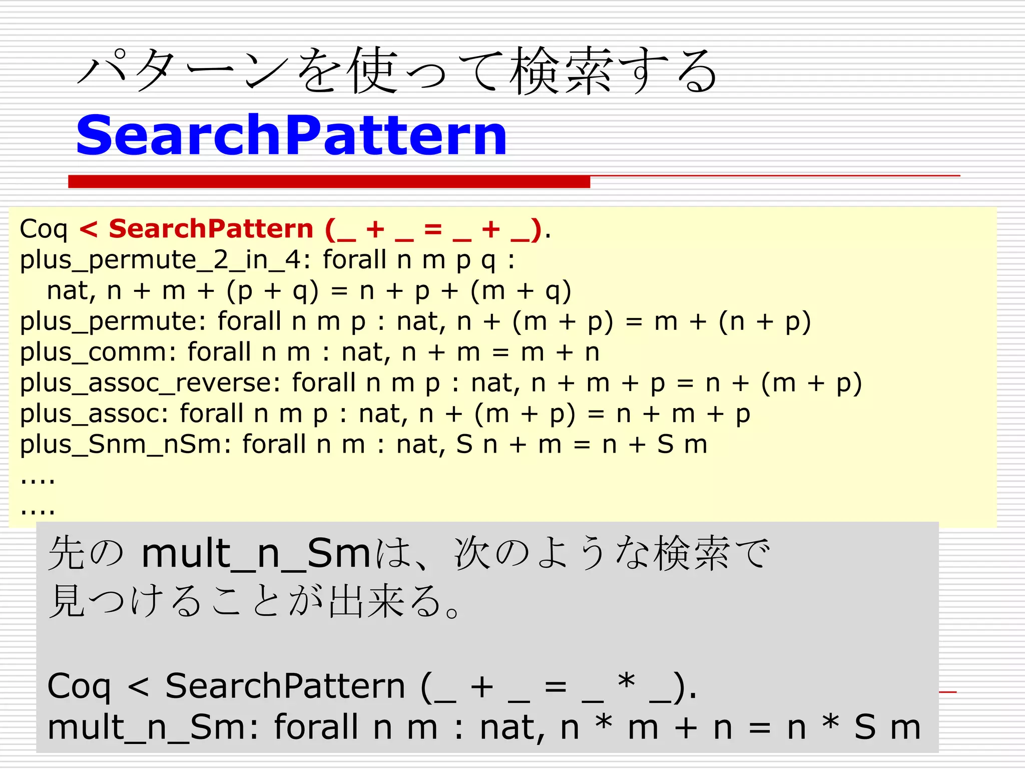 パターンを使って検索する
SearchPattern
Coq < SearchPattern (_ + _ = _ + _).
plus_permute_2_in_4: forall n m p q :
nat, n + m + (p + q) = n + p + (m + q)
plus_permute: forall n m p : nat, n + (m + p) = m + (n + p)
plus_comm: forall n m : nat, n + m = m + n
plus_assoc_reverse: forall n m p : nat, n + m + p = n + (m + p)
plus_assoc: forall n m p : nat, n + (m + p) = n + m + p
plus_Snm_nSm: forall n m : nat, S n + m = n + S m
....
....

先の mult_n_Smは、次のような検索で
見つけることが出来る。
Coq < SearchPattern (_ + _ = _ * _).
mult_n_Sm: forall n m : nat, n * m + n = n * S m

 