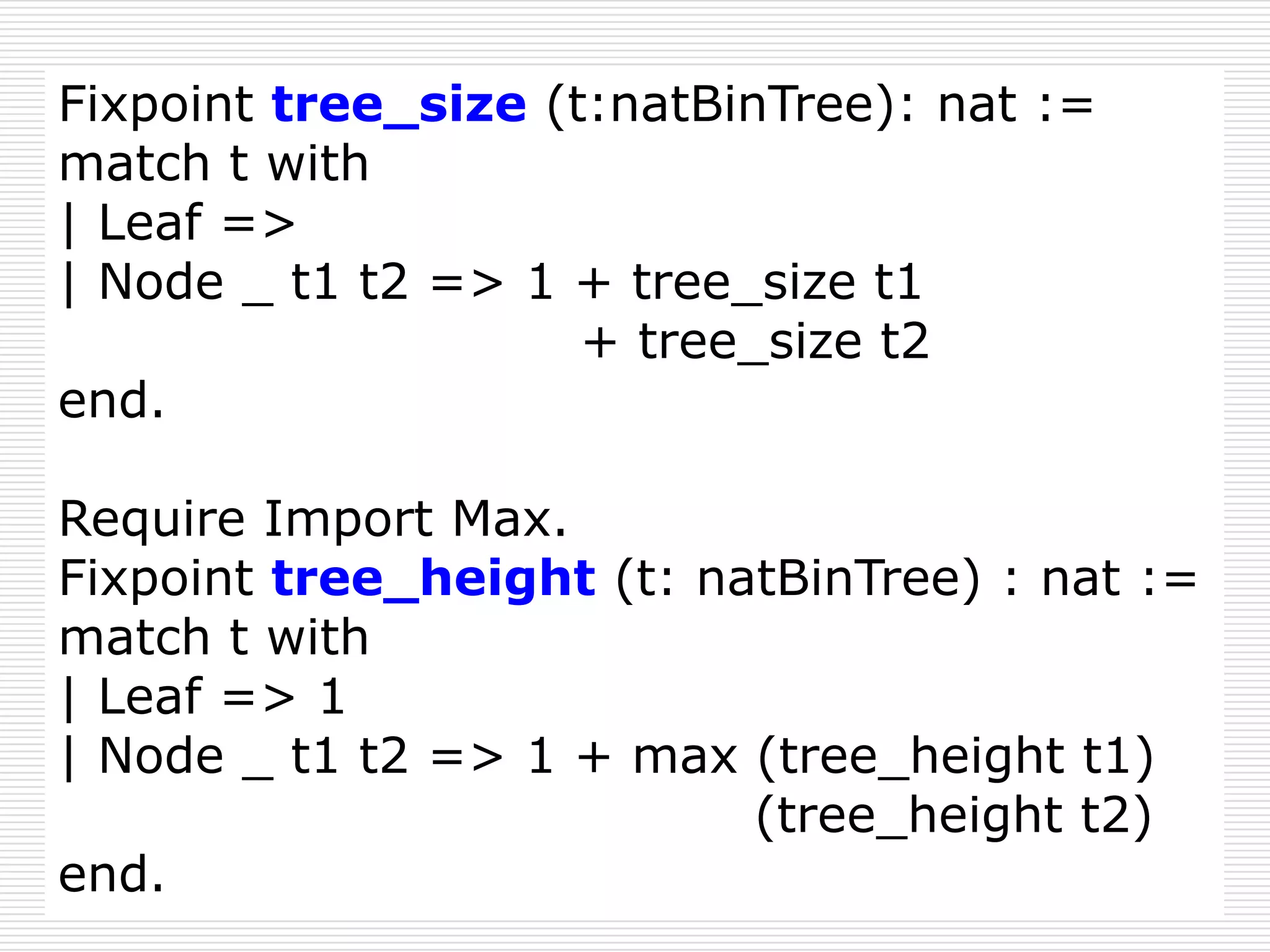 Fixpoint tree_size (t:natBinTree): nat :=
match t with
| Leaf =>
| Node _ t1 t2 => 1 + tree_size t1
+ tree_size t2
end.
Require Import Max.
Fixpoint tree_height (t: natBinTree) : nat :=
match t with
| Leaf => 1
| Node _ t1 t2 => 1 + max (tree_height t1)
(tree_height t2)
end.

 
