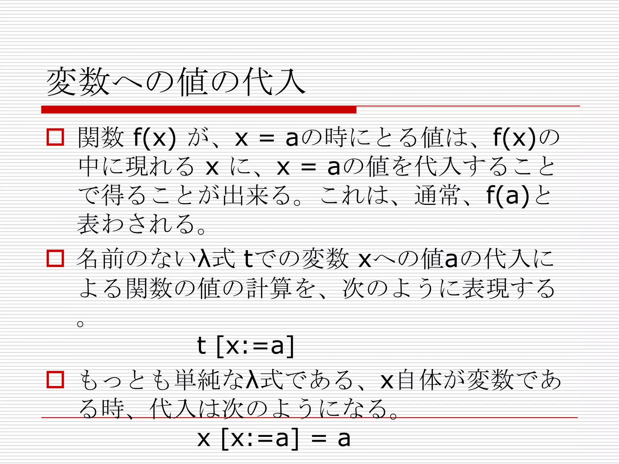 変数への値の代入
 関数 f(x) が、x = aの時にとる値は、f(x)の
中に現れる x に、x = aの値を代入すること
で得ることが出来る。これは、通常、f(a)と
表わされる。
 名前のないλ式 tでの変数 xへの値aの代入に
よる関数の値の計算を、次のように表現する
。
t [x:=a]
 もっとも単純なλ式である、x自体が変数であ
る時、代入は次のようになる。
x [x:=a] = a

 