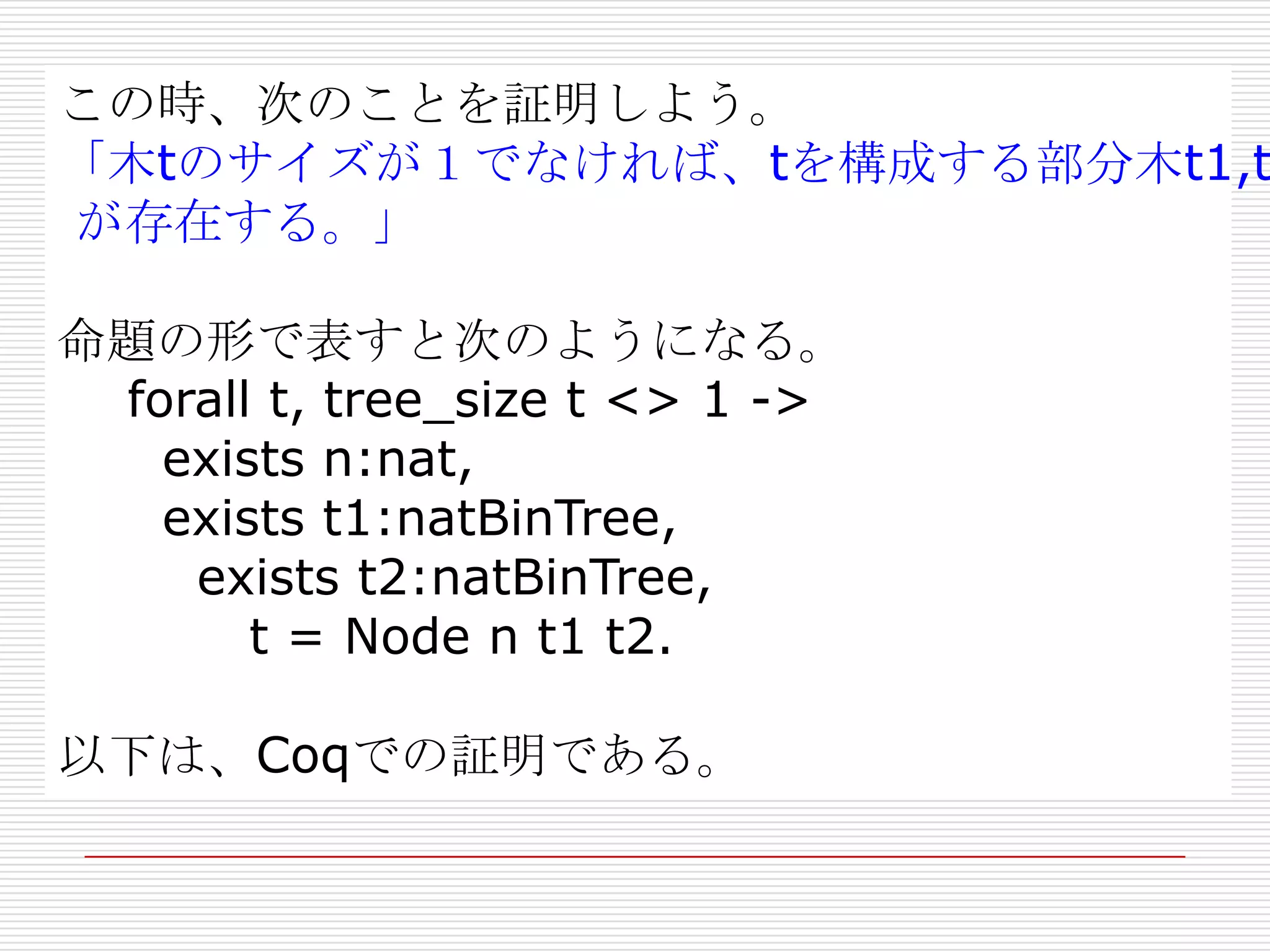この時、次のことを証明しよう。
「木tのサイズが１でなければ、tを構成する部分木t1,t
が存在する。」
命題の形で表すと次のようになる。
forall t, tree_size t <> 1 ->
exists n:nat,
exists t1:natBinTree,
exists t2:natBinTree,
t = Node n t1 t2.
以下は、Coqでの証明である。

 