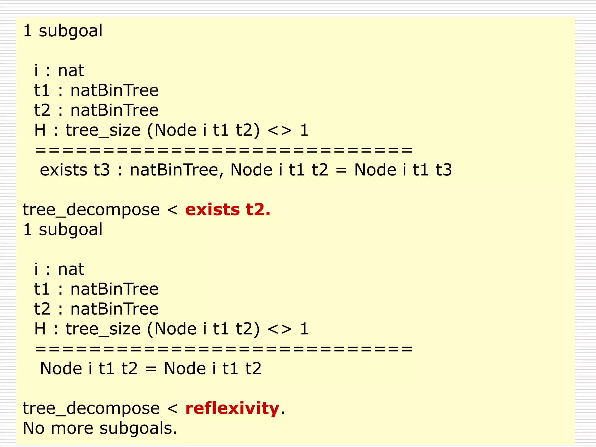 1 subgoal
i : nat
t1 : natBinTree
t2 : natBinTree
H : tree_size (Node i t1 t2) <> 1
============================
exists t3 : natBinTree, Node i t1 t2 = Node i t1 t3
tree_decompose < exists t2.
1 subgoal
i : nat
t1 : natBinTree
t2 : natBinTree
H : tree_size (Node i t1 t2) <> 1
============================
Node i t1 t2 = Node i t1 t2
tree_decompose < reflexivity.
No more subgoals.

 