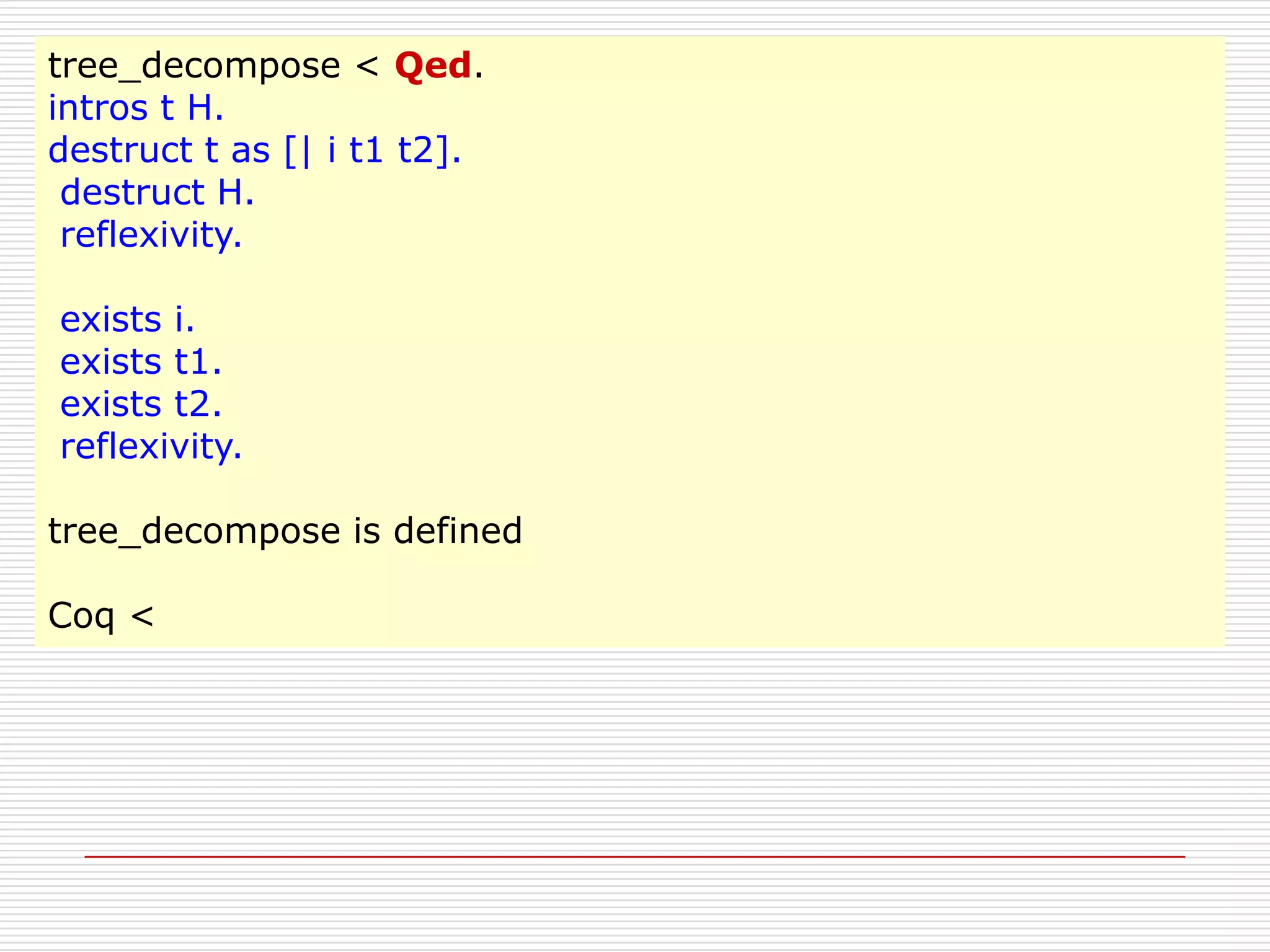 tree_decompose < Qed.
intros t H.
destruct t as [| i t1 t2].
destruct H.
reflexivity.
exists i.
exists t1.
exists t2.
reflexivity.
tree_decompose is defined
Coq <

 