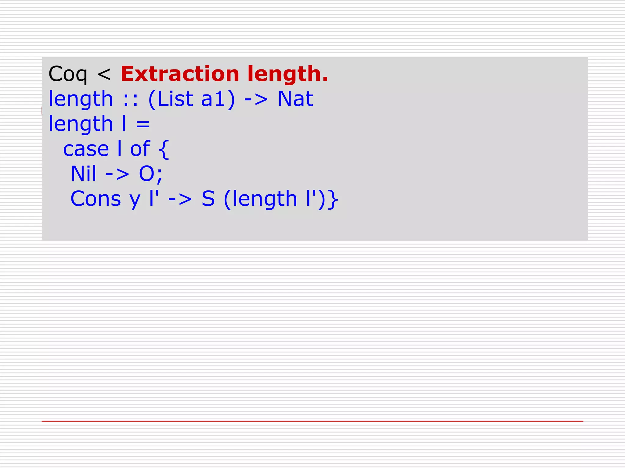 Coq < Extraction length.
length :: (List a1) -> Nat
length l =
case l of {
Nil -> O;
Cons y l' -> S (length l')}

 