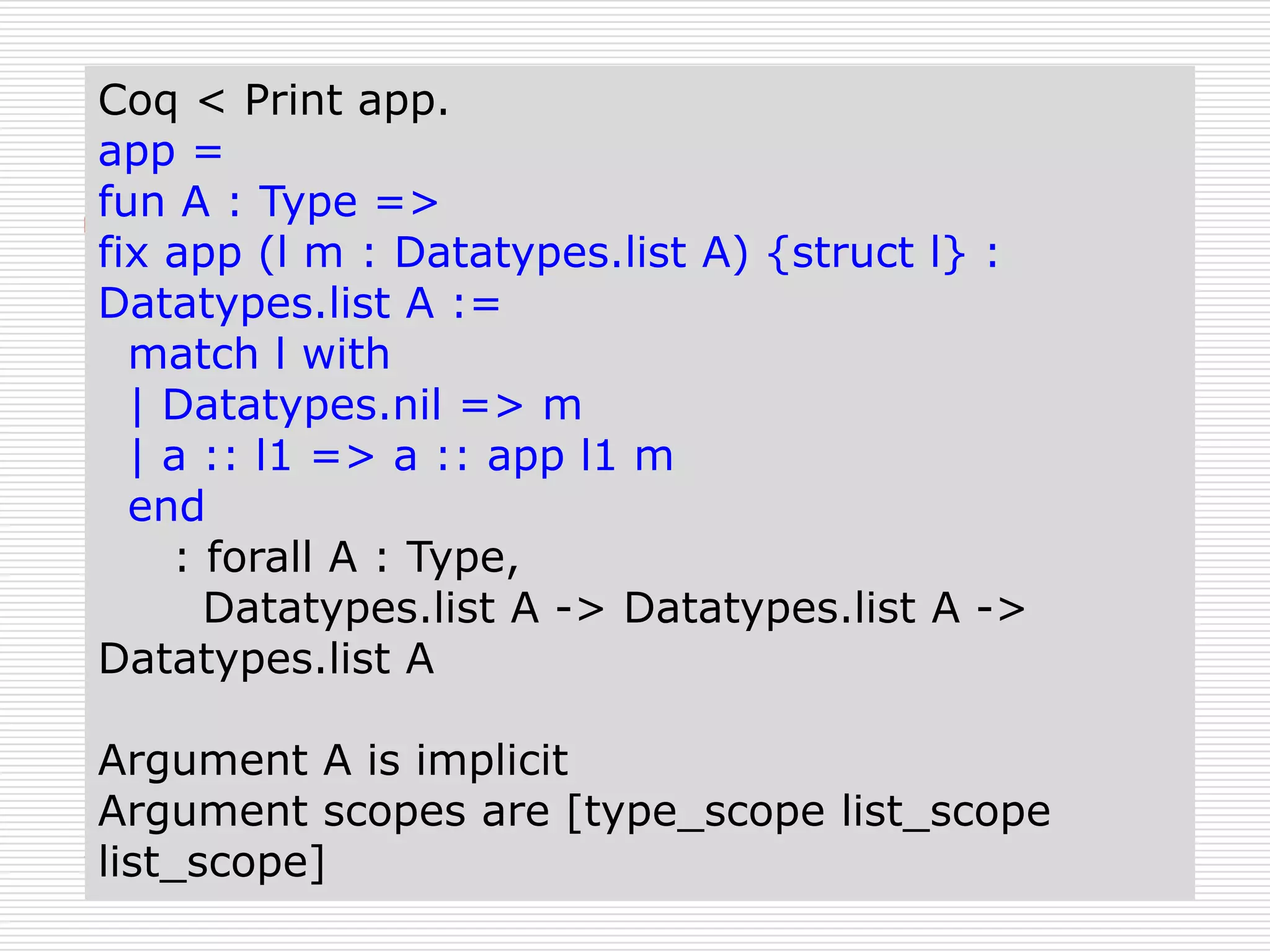 Coq < Print app.
app =
fun A : Type =>
fix app (l m : Datatypes.list A) {struct l} :
Datatypes.list A :=
match l with
| Datatypes.nil => m
| a :: l1 => a :: app l1 m
end
: forall A : Type,
Datatypes.list A -> Datatypes.list A ->
Datatypes.list A
Argument A is implicit
Argument scopes are [type_scope list_scope
list_scope]

 