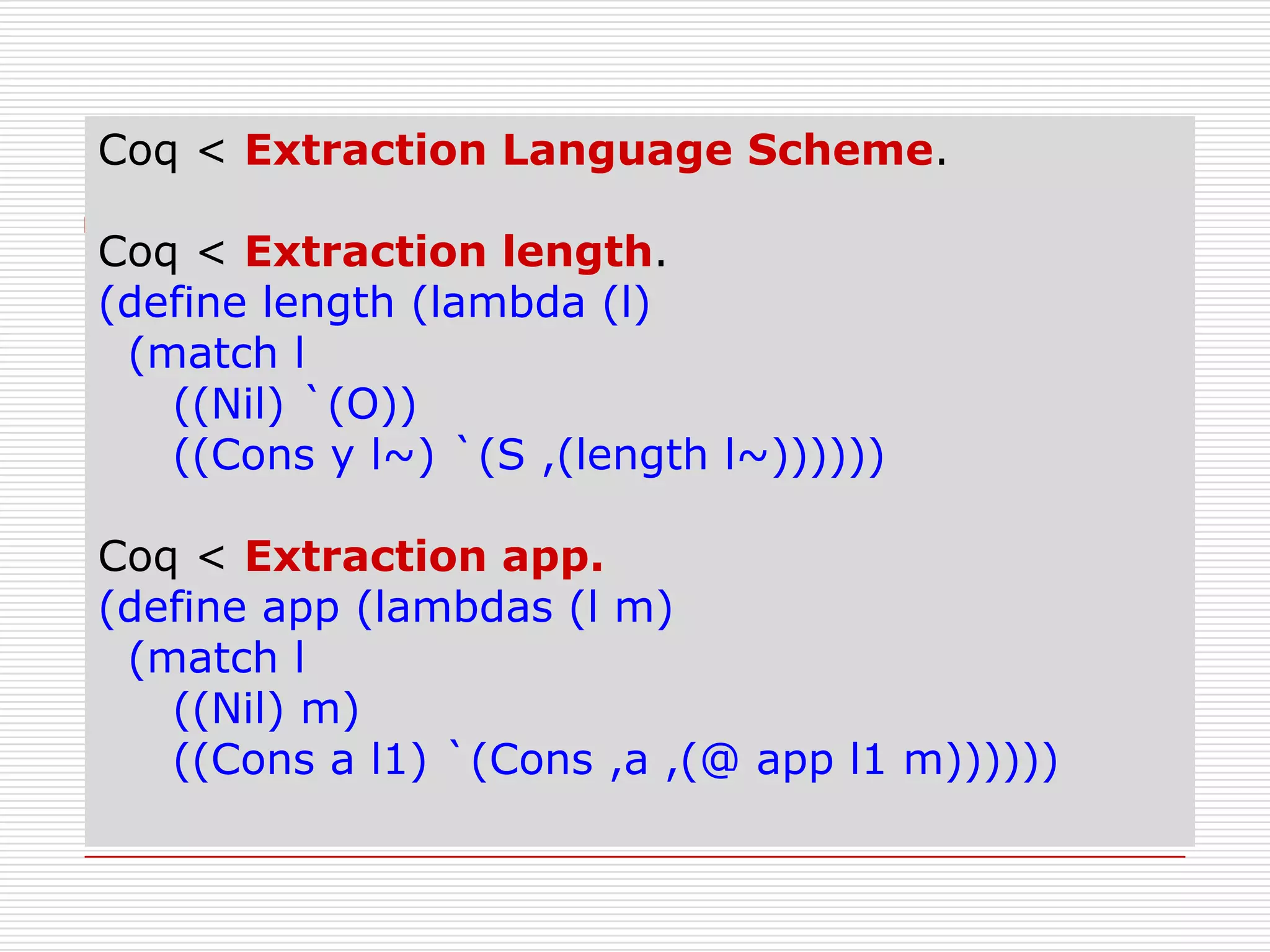 Coq < Extraction Language Scheme.
Coq < Extraction length.
(define length (lambda (l)
(match l
((Nil) `(O))
((Cons y l~) `(S ,(length l~))))))
Coq < Extraction app.
(define app (lambdas (l m)
(match l
((Nil) m)
((Cons a l1) `(Cons ,a ,(@ app l1 m))))))

 